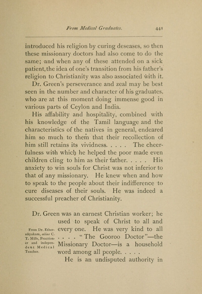 introduced his religion by curing deseases, so then these missionary doctors had also come to do the same; and when any of these attended on a sick patient,the idea of one's transition from his father's religion to Christianity was also associated \Vith it. Dr. Green's perseverance and zeal may be best seen in the number and character of his graduates, who are at this moment doing immense good in various parts of Ceylon and India. His affability and hospitality, combined with his knowledge of the Tamil language and the characteristics of the natives in general, endeared him so much to them that their recollection of him still retains its vividness The cheer- fulness with whiclj he helped the poor made even children cling to him as their father His anxiety to win souls for Christ was not inferior to that of any missionary. He knew when and how to speak to the people about their indifference to cure diseases of their souls. He was indeed a successful preacher of Christianity. Dr. Green was an earnest Christian worker; he used to speak of Christ to all and From Dr. Ether- cvcry onc. Hc was ver}^ kind to all nSyakam, alias C. ,, <t-«i /~- i-'v . v i i T. Mills, Fraction- • • • • 1 HC Gooroo Doctor —the er and indepen- Misslonary Doctor—is a household dent Medical •' Teacher. word amottg all people He is an undisputed authorit}- in