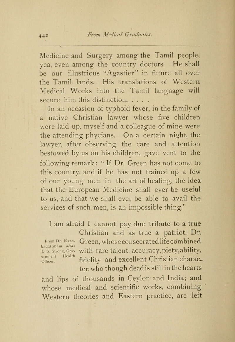 Medicine and Surgery among the Tamil people, yea, even among the country doctors. He shall be our illustrious Agastier in future all over the Tamil lands. His translations of Western Medical Works into the Tamil language will secure him this distinction In an occasion of typhoid fever, in the family of a native Christian lawyer whose five children were laid up, myself and a colleague of mine were the attending phycians. On a certain night, the lawyer, after observing the care and attention bestowed by us on his children, gave vent to the following remark:  If Dr. Green has not come to this country, and if he has not trained up a few of our young men in the art of healing, the idea that the European Medicine shall ever be useful to us, and that we shall ever be able to avail the services of such men, is an impossible thing. I am afraid I cannot pay due tribute to a true Christian and as true a patriot, Dr. From Dr. Kana- Grccn, whoscconsccratcd Hfccombiucd kadaltinam, alias . l •l• L. S. Strong, Gov- with rare talent, accuracy,piety,ability, offiTeT ^^' fidelity and excellent Christian charac- ter; who though dead is still in the hearts and lips of thousands in Ceylon and India; and whose medical and scientific works, combining Western theories and Eastern practice, are left