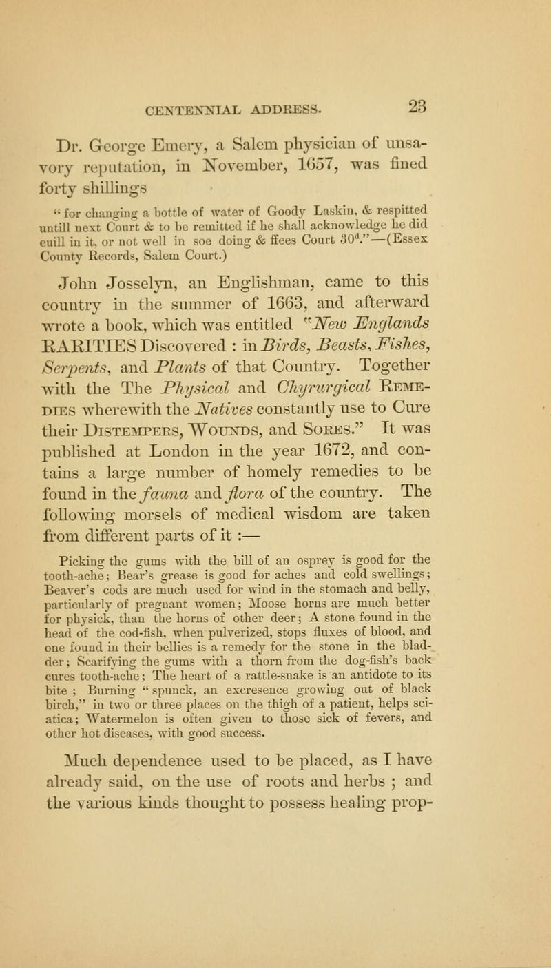 Dr. George Emeiy, a Salem physician of unsa- vory reputation, in Kovember, 1G57, was fined forty shillings  for changing a bottle of water of Goody Laskin, & respitted untill next Court & to be remitted if he sliall acknowledge he did euill in it. or not well iu soe doing & ffees Court 30V—(Essex County Records, Salem Court.) John Josselyn, an Englishman, came to this country in the summer of 1663, and afterward wrote a book, which was entitled ^^New Englands EARITIES Discovered : m Birds, Beasts, Fishes, Serpents, and Plants of that Country. Together with the The Physical and Ghyrurgical Reme- dies wherewith the Natims constantly use to Cure their Distempers, Wolt]st)S, and Sores. It was pubHshed at London in the year 1672, and con- tains a large number of homely remedies to be found in the fau7ia and. flora of the country. The foUowins; morsels of medical wisdom are taken from diflerent parts of it :— Picking the gums with the bill of an osprey is good for the tooth-ache; Bear's grease is good for aches and cold swellings; Beaver's cods are much used for wind in the stomach and belly, particularly of pregnant women; Moose horns are much better for physick, than the horns of other deer; A stone found in the head of the cod-fish, when pulverized, stops fluxes of blood, and one found in their bellies is a remedy for the stone in the blad- der ; Scarifying the gums with a thorn from the dog-fish's back cures tooth-ache; The heart of a rattle-snake is an antidote to its bite ; Burning  spuuck, an excresence growing out of black birch, in two or three places on the thigh of a patient, helps sci- atica; Watermelon is often given to those sick of fevers, and other hot diseases, with good success. Much dependence used to be placed, as I have already said, on the use of roots and herbs ; and the various kinds thought to possess healing prop-