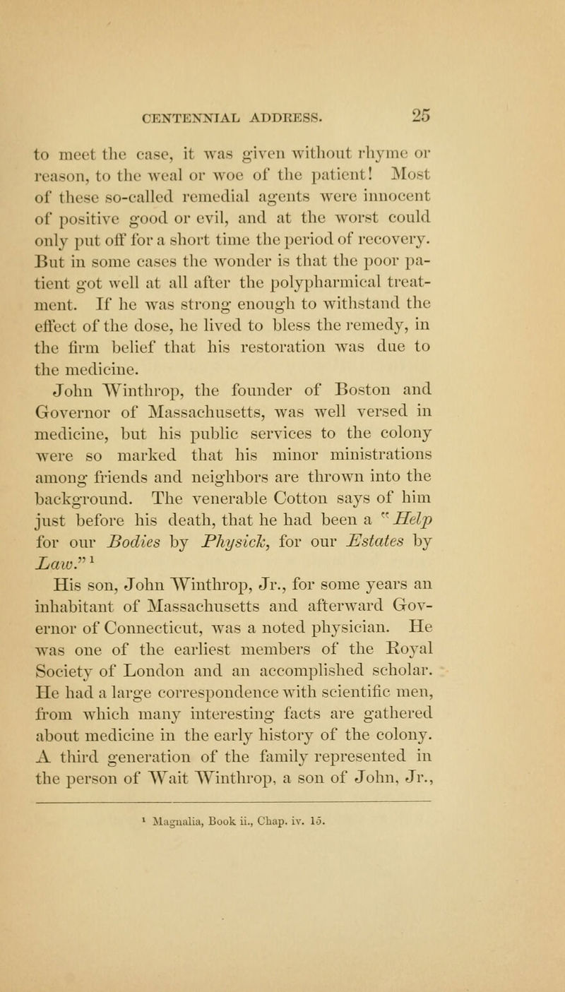 to meet the case, it was given without rhyme or reason, to the weal or woe of the patient! Most of these so-called remedial agents were innocent of positive good or evil, and at the worst could only put oif for a short time the period of recovery. But in some cases the wonder is that the poor pa- tient got well at all after the polypharmical treat- ment. If he was strong enough to withstand the efiect of the dose, he lived to bless the i-emedy, in the firm belief that his restoration was due to the medicine. John Winthrop, the founder of Boston and Governor of Massachusetts, was well versed in medicine, but his public services to the colony were so marked that his minor ministrations among friends and neighbors are thrown into the background. The venerable Cotton says of him just before his death, that he had been a ^^ Help for our Bodies by Physich, for our Estates by Law:'' His son, John Winthrop, Jr., for some years an inhabitant of Massachusetts and afterward Gov- ernor of Connecticut, Avas a noted physician. He was one of the earliest members of the Royal Society of London and an accomplished scholar. He had a large correspondence Avith scientific men, from which many interesting facts are gathered about medicine in the early history of the colony. A third generation of the family represented in the person of Wait Winthrop, a son of John, Jr., ^ Magnalia, Book ii., Chap. iv. lo.