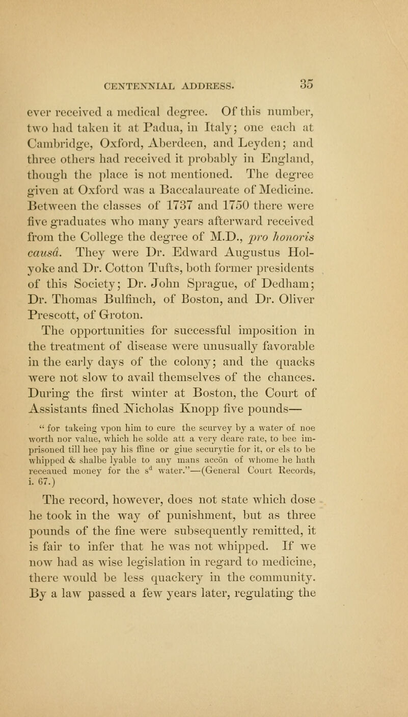 ever received a medical degree. Of this number, two had taken it at Padna, in Italy; one each at Cambridge, Oxford, Aberdeen, andLeyden; and three others had received it probably in England, though the place is not mentioned. The degree given at Oxford was a Baccalaureate of Medicine. Between the classes of 1737 and 1750 there were five graduates who many years afterward received from the College the degree of M.D., pro honoris causa. They were Dr. Edward Augustus Hol- yoke and Dr. Cotton Tufts, both former presidents of this Society; Dr. John Sprague, of Dedham; Dr. Thomas Bulfinch, of Boston, and Dr. Oliver Prescott, of Groton. The opportunities for successful imposition in the treatment of disease w^ere unusually favorable in the early days of the colony; and the quacks were not slow to avail themselves of the chances. During the first Avinter at Boston, the Court of Assistants fined Nicholas Knopp five pounds—  for takeing vpon him to cure the scurvey by a water of noe worth nor value, which he solde att a very deare rate, to bee iin- prisoued till hee pay his ffine or giue securytie for it, or els to be whipped & shalbe lyable to any mans accon of whome he hath receaued money for the s*^ water.—(General Court Records, i. 67.) The record, however, does not state which dose he took in the way of punishment, but as three pounds of the fine were subsequently remitted, it is fair to infer that he was not whipped. If we now had as wise legislation in regard to medicine, there would be less quackery in the community. By a law passed a few years later, regulating the