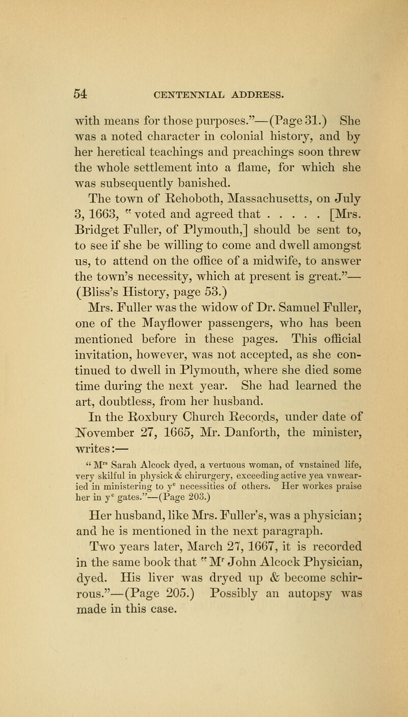 with means for those purposes.—(Page 31.) She was a noted character m colonial history, and by her heretical teachings and preachings soon threw the whole settlement into a flame, for which she was subsequently banished. The town of Rehoboth, Massachusetts, on July 3,1663,  voted and agreed that [Mrs. Bridget Fuller, of Plymouth,] should be sent to, to see if she be willing to come and dwell amongst us, to attend on the ofiice of a midwife, to answer the town's necessity, which at present is great.— (Bliss's History, page 53.) Mrs. Fuller was the widow of Dr. Samuel Fuller, one of the Mayflower passengers, who has been mentioned before in these pages. This official invitation, however, was not accepted, as she con- tinued to dwell in Plymouth, where she died some time during the next year. She had learned the art, doubtless, from her husband. In the Poxbury Church Pecords, under date of IsTovember 27, 1665, Mr. Danforth, the minister, vn-ites:—  M Sarah Alcock dyed, a vertuous woman, of vnstained life, very skilful in jjliysickdi cliirurgery, exceeding active yea vnwear- ied in ministering to y^ necessities of others. Her workes praise her in y^ gates.—(Page 203.) Her husband, like Mrs. Fuller's, was a physician; and he is mentioned in the next paragraph. Two years later, March 27, 1667, it is recorded in the same book that  M'' John Alcock Physician, dyed. His liver was dryed up & become schir- rous.—(Page 205.) Possibly an autopsy was made in this case.