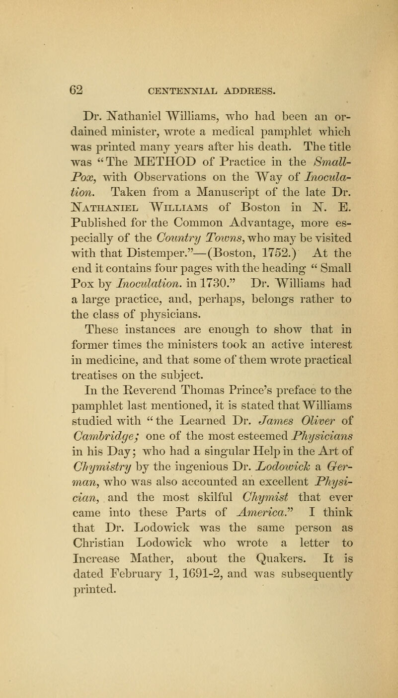 Dr. jN^athaiiiel AYilliams, who had been an or- damed minister, wrote a medical pamphlet which was printed many years after his death. The title was The METHOD of Practice in the Small- Pox, with Observations on the Way of Inocula- tion. Taken from a Mannscript of the late Dr. Nathaniel Williams of Boston in ]S. E. Published for the Common Advantage, more es- pecially of the Country Towns, who ma}' be visited with that Distemper.—(Boston, 1752.) At the end it contains four pages with the heading  Small Pox by Inoculation, in 1730. Dr. Williams had a large practice, and, perhaps, belongs rather to the class of physicians. These instances are enough to show that in former times the ministers took an active interest in medicine, and that some of them wrote practical treatises on the subject. In the Peverend Thomas Prince's preface to the pamphlet last mentioned, it is stated that Williams studied with  the Learned Dr. James Oliver of Cambridge; one of the most esteemed Physicians in his Day; who had a singular Help in the Art of CJiymistry by the ingenious Dr. Lodowich a Ger- man, who was also accounted an excellent Physi- cian, and the most skilful Chymist that ever came into these Parts of America.'''' I think that Dr. Lodowick was the same person as Christian Lodowick who wrote a letter to Increase Mather, about the Quakers. It is dated February 1, 1691-2, and was subsequently printed.