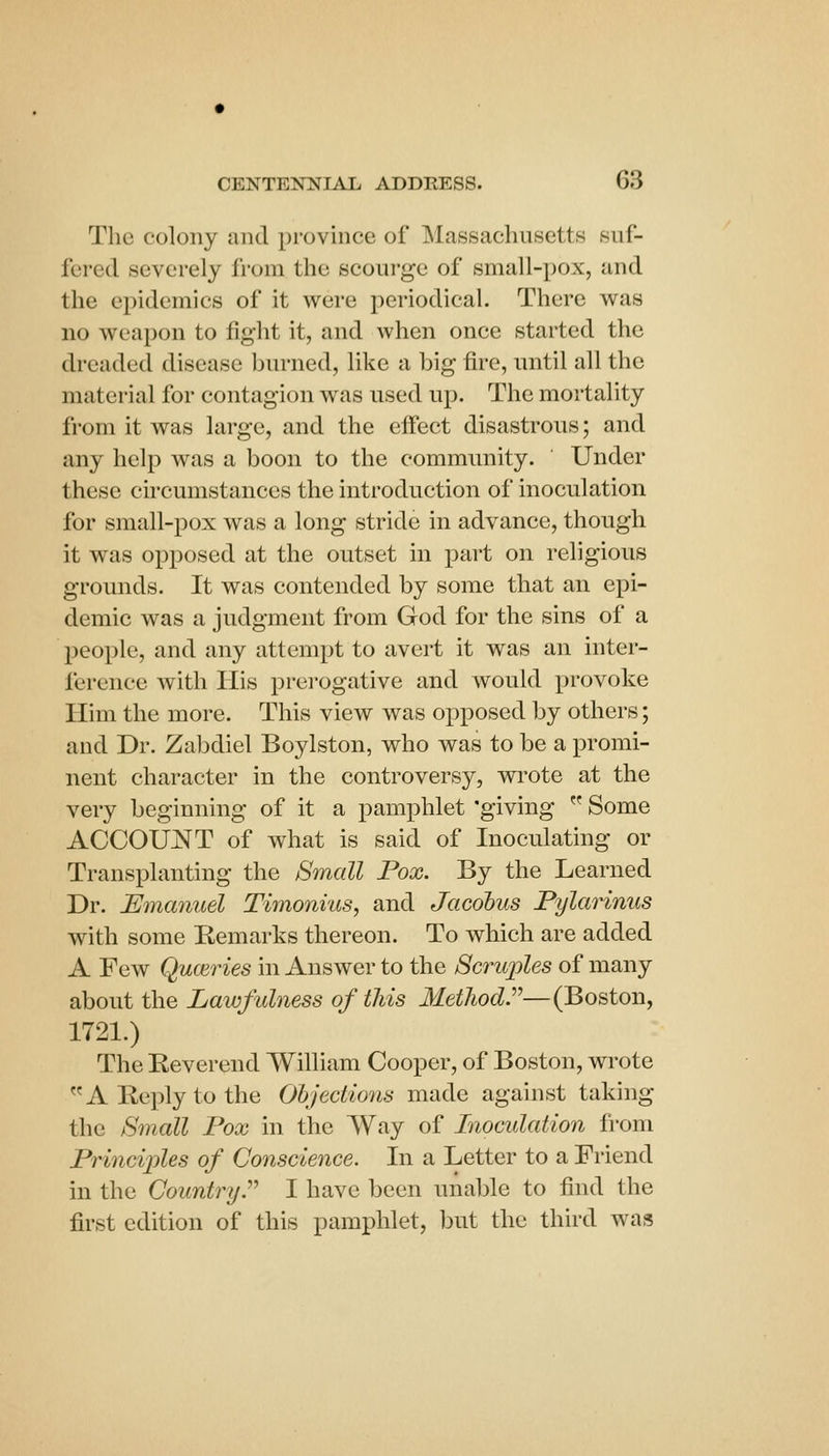 The colony unci province of Massachusetts suf- fered severely from the scourge of small-pox, and the epidemics of it were periodical. There was no weapon to fight it, and when once started the dreaded disease burned, like a big fire, until all the material for contagion was used up. The mortality from it was large, and the effect disastrous; and any help was a boon to the community. Under these circumstances the introduction of inoculation for small-pox was a long stride in advance, though it was opposed at the outset in part on religious grounds. It was contended by some that an epi- demic was a judgment from God for the sins of a people, and any attem})t to avert it was an inter- ference with His prei'ogative and would provoke Him the more. This view was opposed by others; and Dr. Zabdiel Boylston, who was to be a promi- nent character in the controversy, wrote at the very beginning of it a pamphlet 'giving  Some ACCOUNT of what is said of Inoculating or Transplanting the Small Pox. By the Learned Dr. Emanuel Timonius, and Jacobus Pylarinus with some Kemarks thereon. To which are added A Few Quoiries in Answer to the Scruj^les of many about the Lawfulness of this Method''—(Boston, 1721.) The Reverend William Cooper, of Boston, wrote A Reply to the Objections made against taking the Smcdl Fox in the Way of Inoculation from Princijjles of Conscience. In a Letter to a Friend in the Country.'' I have been unable to find the first edition of this pamphlet, but the third was