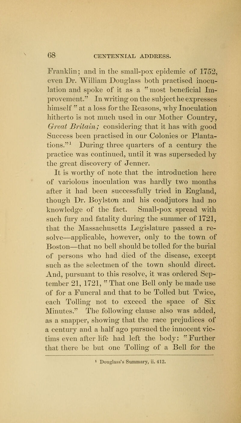 Franklin; and in the small-pox epidemic of 1752, even Dr. William Donglass both practised inocu- lation and spoke of it as a most beneficial Im- provement. In writing on the subject he expresses himself  at a loss for the Reasons, why Inoculation hitherto is not much used in our Mother Country, Great Britain; considering that it has with good Success been practised in our Colonies or Planta- tions.^ During three quarters of a century the practice was continued, until it was superseded by the great discovery of Jenner. It is worthy of note that the introduction here of variolous inoculation was hardly two months after it had been successfully tried in England, though Dr. BoylstoTi and his coadjutors had no knowledge of the fact. Small-pox spread with such fury and fatality during the summer of 1721, that the Massachusetts Legislature passed a re- solve—applicable, however, only to the town of Boston—that no bell should be tolled for the burial of persons who had died of the disease, except such as the selectmen of the town should direct. And, pursuant to this resolve, it was ordered Sep- tember 21, 1721,  That one Bell only be made use of for a Funeral and that to be Tolled but Twice, each Tolling not to exceed the sj^ace of Six Minutes. The following clause also was added, as a snapper, showing that the race prejudices of a century and a half ago pursued the innocent vic- tims even after life had left the body:  Further that there be but one Tolling of a Bell for the ^ Douglass's Summary, ii. 412.