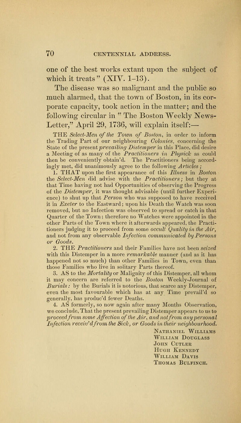 one of the best works extant upon the subject of which it treats (XIY. 1-13). The disease was so mahgnant and the pubhc so much alarmed, that the town of Boston, in its cor- porate capacity, took action in the matter; and the following circular in  The Boston Weekly ^NTews- Letter, April 29, 1736, will explain itself:— THE Select-Men of the Town of Boston, in order to inform the Trading Part of our neighbouring Colonies, concerning the State of the iiresentprevailijig Distemper in this Place, did desire a Meeting of as many of the Practitioners in Physick as could then be conveniently obtain'd. The Practitioners being accord- ingly met, did unanimously agree to the following Articles; 1. THAT upon the first appearance of this Illness in Boston the Select-Men did advise with the Practitioners; but they at that Time having not had Opportunities of observing the Progress of the Distemper, it was thought advisable (until further Experi- ence) to shut up that Person who was supposed to have received it in Exeter to the Eastward; upon his Death the Watch was soon removed, but no Infection was observed to spread or catch in that Quarter of the Town; therefore no Watches were appointed in the other Parts of the Town where it afterwards appeared, the Practi- tioners judging it to proceed from some occult Quality in the Air, and not from any observable Infection communicated hy Persons or Goods. 2. THE Practitioners and their Families have not been seized with this Distemper in a more remarkable manner (and as it has happened not so much) than other Families in Town, even than those Families who live in solitary Parts thereof. 3. AS to the Mortality or Malignity of this Distemper, all whom it may concern are referred to the Boston Weekly-Journal of Burials: by the Burials it is notorious, that scarce any Distemper, even the most favourable which has at any Time prevail'd so generally, has produc'd fewer Deaths. 4. AS formerly, so now again after many Months Observation, we conclude, That the present prevailing Distemper appears to us to proceed from some Affection of the Air, and not from any personal Infection receiv'dfrom the Sick, or Goods in their neighbourhood. Nathaniel Williams William Douglass John Cutler Hugh Kennedy William Davis Thomas Bulfinch.