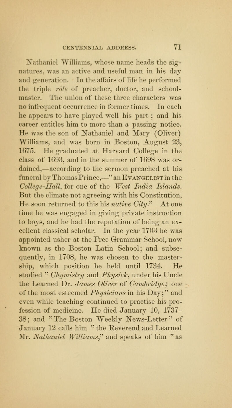 N^athanicl Williams, whose name heads the sig- natures, was an active and useful man in his day and generation. In the affairs of life he performed the triple role of preacher, doctor, and school- master. The union of these three characters was no infrequent occurrence in former times. In each he appears to have played well his part ; and his career entitles him to more than a passing notice. He was the son of Nathaniel and Mary (Oliver) Williams, and was born in Boston, August 2.3, 1675. He graduated at Harvard College in the class of 1693, and in the summer of 1698 was or- dained,—according to the sermon preached at his funeral by Thomas Prince,— an Evangelist in the College-Hall, for one of the West India Islands. But the climate not agreeing with his Constitution, He soon returned to this his native Cityr At one time he was engaged in giving private instruction to boys, and he had the reputation of being an ex- cellent classical scholar. In the year 1703 he was appointed usher at the Free Grammar School, now known as the Boston Latin School; and subse- quently, in 1708, he was chosen to the master- ship, which position he held until 1734. He studied ■' Cliymistry and Pliysich, under his Uncle the Learned Dr. James Oliver of Camhridge; one of the most esteemed Physicians in his Day; and even while teaching continued to practise his pro- fession of medicine. He died January 10, 1737- 38; and The Boston Weekly :N'ews-Letter of January 12 calls him  the Reverend and Learned Mr. JSathaniel WilliamSy'' and speaks of him as