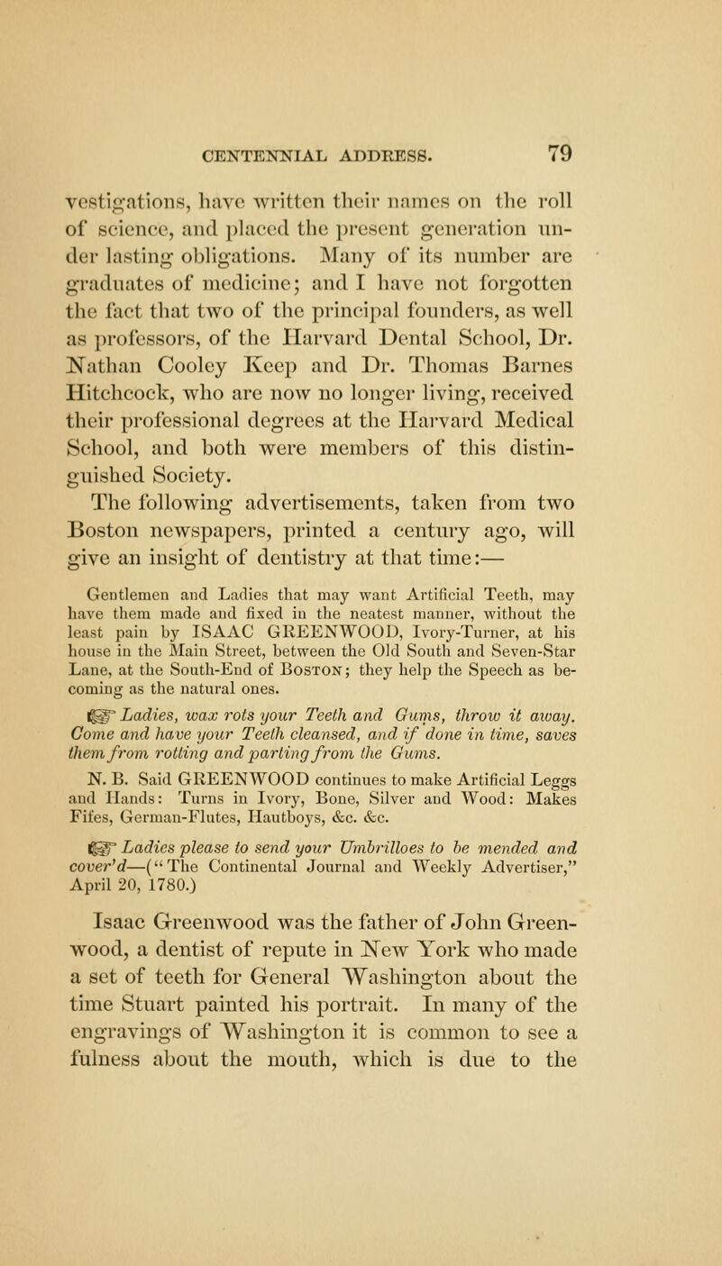 vestigations, have written their names on the roll of science, and placed the present generation un- der lasting obligations. Many of its number are graduates of medicine; and I have not forgotten the fact that two of the principal founders, as well as professors, of the Harvard Dental School, Dr. Nathan Cooley Keep and Dr. Thomas Barnes Hitchcock, who are now no longer living, received their professional degrees at the Harvard Medical School, and both were members of this distin- guished Society. The following advertisements, taken from two Boston newspapers, printed a century ago, will give an insight of dentistry at that time:— Gentlemen and Ladies that may want Artificial Teeth, may have them made and fixed in the neatest manner, without the least pain by ISAAC GREENWOOD, Ivory-Turner, at his house in the Main Street, between the Old South and Seven-Star Lane, at the South-End of Boston ; they help the Speech as be- coming as the natural ones. ^§' Ladies, wax rots your Teeth and Gums, throw it aivay. Gome and have your Teeth cleansed, and if done in time, saves them, from, rotting and parting from the Gums. N. B. Said GREENWOOD continues to make Artificial Leggs and Hands: Turns in Ivory, Bone, Silver and Wood: Makes Fifes, German-Flutes, Hautboys, &c. &c. Ladies please to send your Umhrilloes to he mended and covered—(The Continental Journal and Weekly Advertiser, April 20, 1780.) Isaac Greenwood was the father of John Green- wood, a dentist of repute in ^NTew York who made a set of teeth for General Washington about the time Stuart painted his portrait. In many of the engravings of Washington it is common to see a fulness about the mouth, which is due to the