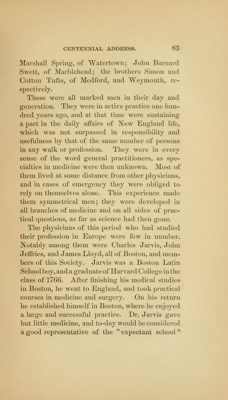 Marshall Spring, of AVatertown; John Barnard Swett, of Marblehead; the brothei-s Simon and Cotton Tufts, of Medford, and Weymouth, re- spectively. These were all marked men in their day and generation. They were in active practice one hun- dred years ago, and at that time were sustaining a part in the daily affairs of New England life, which was not surpassed in responsil)ility and usefulness by that of the same number of persons in any walk or profession. They were in every sense of the word general practitioners, as spe- cialties in medicine were then unknown. Most of them lived at some distance from other physicians, and in cases of emergency they wei'e obliged to rely on themselves alone. This experience made them symmetrical men; they were developed in all branches of medicine and on all sides of prac- tical questions, as far as science had then gone. The physicians of this period who had studied their profession in Europe were few in number. ]N^otably among them were Charles Jarvis, John Jeffries, and James Lloyd, all of Boston, and mem- bers of this Society. Jarvis was a Boston Latin School boy, and a graduate of Harvard College in the class of 1766. After finishing his medical studies in Boston, he went to England, and took pi-actical courses in medicine and surgery. On his return he established himself in Boston, where he enjoyed a large and successful practice. Dr. Jarvis gave but little medicine, and to-day would be considered a good representative of the  expectant school