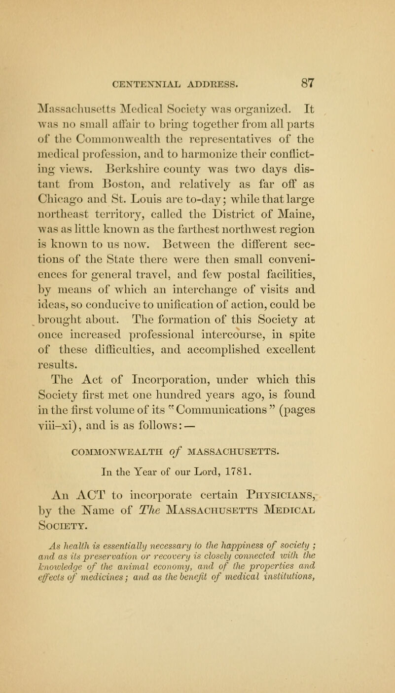 Massacluisctts Medical Society was organized. It was no small aflair to bring together from all parts of the Commonwealth the representatives of the medical profession, and to harmonize their conflict- ing views. Berkshire county was two days dis- tant fi-om Boston, and relatively as far off as Chicago and St. Louis are to-day; while that large northeast territory, called the District of Maine, was as little known as the farthest northwest region is known to us now. Between the different sec- tions of the State there were then small conveni- ences for general travel, and few postal facilities, by means of which an interchange of visits and ideas, so conducive to unification of action, could be brought about. The formation of this Society at once increased professional intercourse, in spite of these difficulties, and accomplished excellent results. The Act of Incorporation, under which this Society first met one hundred years ago, is found in the first volume of its  Communications  (pages viii-xi), and is as follows: — COJNIMONWEALTH of MASSACHUSETTS. In the Year of our Lord, 1781. An ACT to incorporate certain Physicians, by the l!^ame of The Massachusetts Medical Society. As health is essentially necessary to the happiness of society ; and as its preservation or recovery is closely connected luith the knoivledge of the animal economy, and of the properties and effects of medicines; and as the benefit of medical institutions,