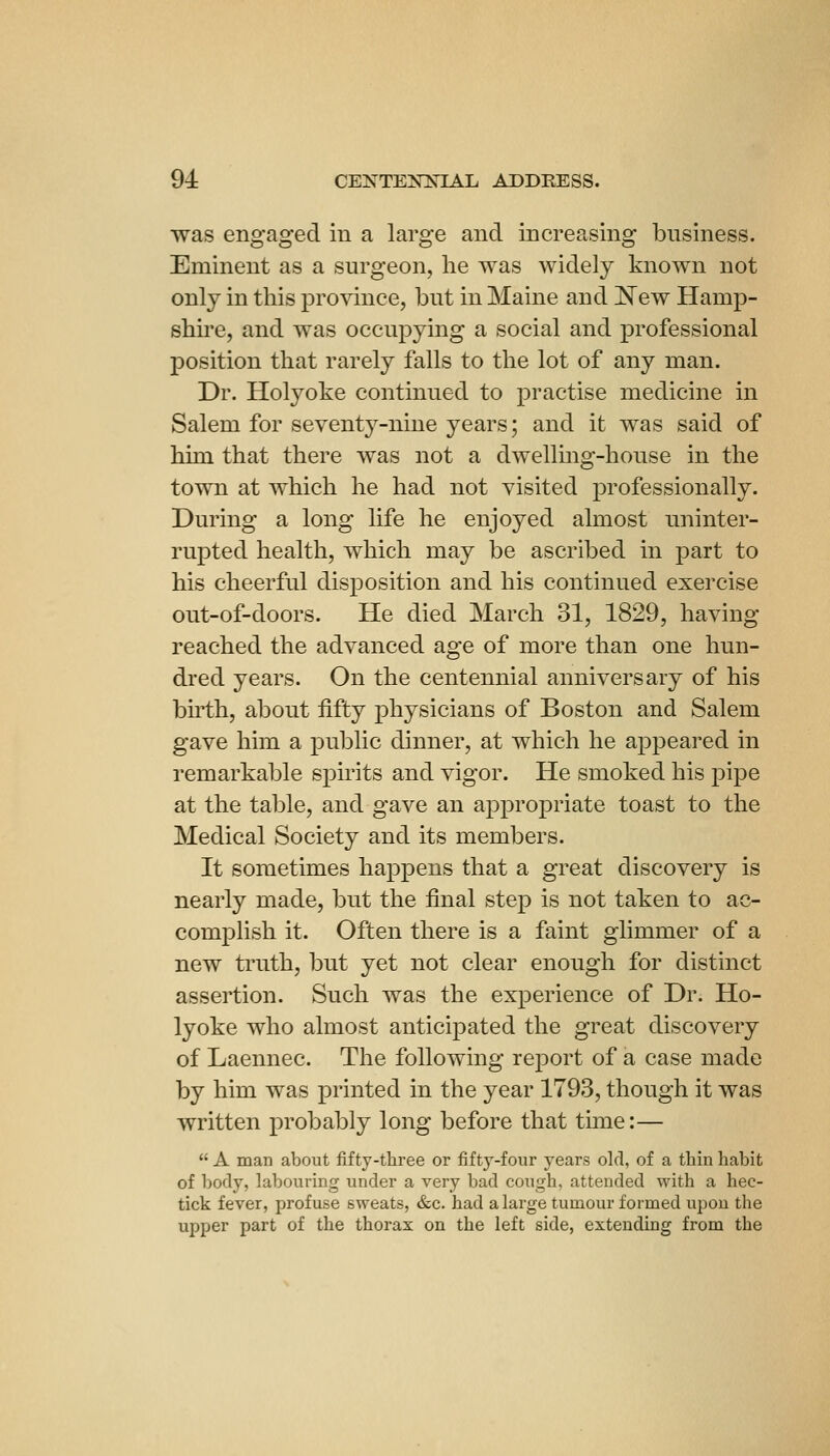 was engaged in a large and increasing business. Eminent as a surgeon, he was widely known not only in this province, but in Maine and ^ew Hamp- shire, and was occupying a social and professional position that rarely falls to the lot of any man. Dr. Holyolie continued to practise medicine in Salem for seventj^-nine years; and it was said of him that there was not a dwelling-house in the town at which he had not visited professionally. During a long life he enjoyed almost uninter- rupted health, which may be ascribed in part to his cheerful disposition and his continued exercise out-of-doors. He died March 31, 1829, having reached the advanced age of more than one hun- dred years. On the centennial anniversary of his birth, about fifty physicians of Boston and Salem gave him a public dinner, at which he appeared in remarkable spirits and vigor. He smoked his pipe at the table, and gave an appropriate toast to the Medical Society and its members. It sometimes happens that a great discovery is nearly made, but the final step is not taken to ac- complish it. Often there is a faint glimmer of a new truth, but yet not clear enough for distinct assertion. Such was the experience of Dr. Ho- lyoke who almost anticipated the great discovery of Laennec. The following report of a case made by him was printed in the year 1793, though it was written probably long before that time:—  A man about fifty-three or fifty-four years old, of a thin habit of body, labouring under a very bad cough, attended with a hec- tick fever, profuse sweats, «S:c. had a large tumour formed upon the upper part of the thorax on the left side, extending from the