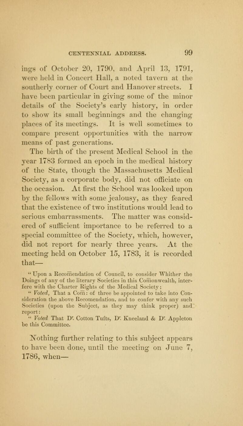 ings of October 20, 1790, and April V], 1701, were held in Concert Hall, a noted tavern at the sontherly corner of Court and Hanover streets. I have been particular in giving some of the minor details of the Society's early history, in order to show its small beginnings and the changing places of its meetings. It is well sometimes to compare present opportunities with the narrow means of past generations. The birth of the present Medical School in the year 1783 formed an epoch in the medical history of the State, though the Massachusetts Medical Society, as a corporate body, did not officiate on the occasion. At first the School was looked upon by the fellows with some jealousy, as they feared that the existence of two institutions would lead to serious embarrassments. The matter was consid- ered of sufficient importance to be referred to a special committee of the Society, which, however, did not report for nearly three years. At the meeting held on October 15, 1783, it is recorded that—  Upon a Recomendation of Council, to consider Whither the Doings of any of the literary Societies in this Coilionwealth, inter- fere with the Charter Rights of the Medical Society;  Voted, That a Coiii: of three be appointed to take into Con- sideration the above Recomendation, and to confer with any such Societies (upon the Subject, as they may think proper) and report:  Voted That D'. Cotton Tufts, D''. Kneeland & D. Appleton be this Committee. Nothing further relating to this subject appears to have been done, until the meeting on June 7, 1786, when—