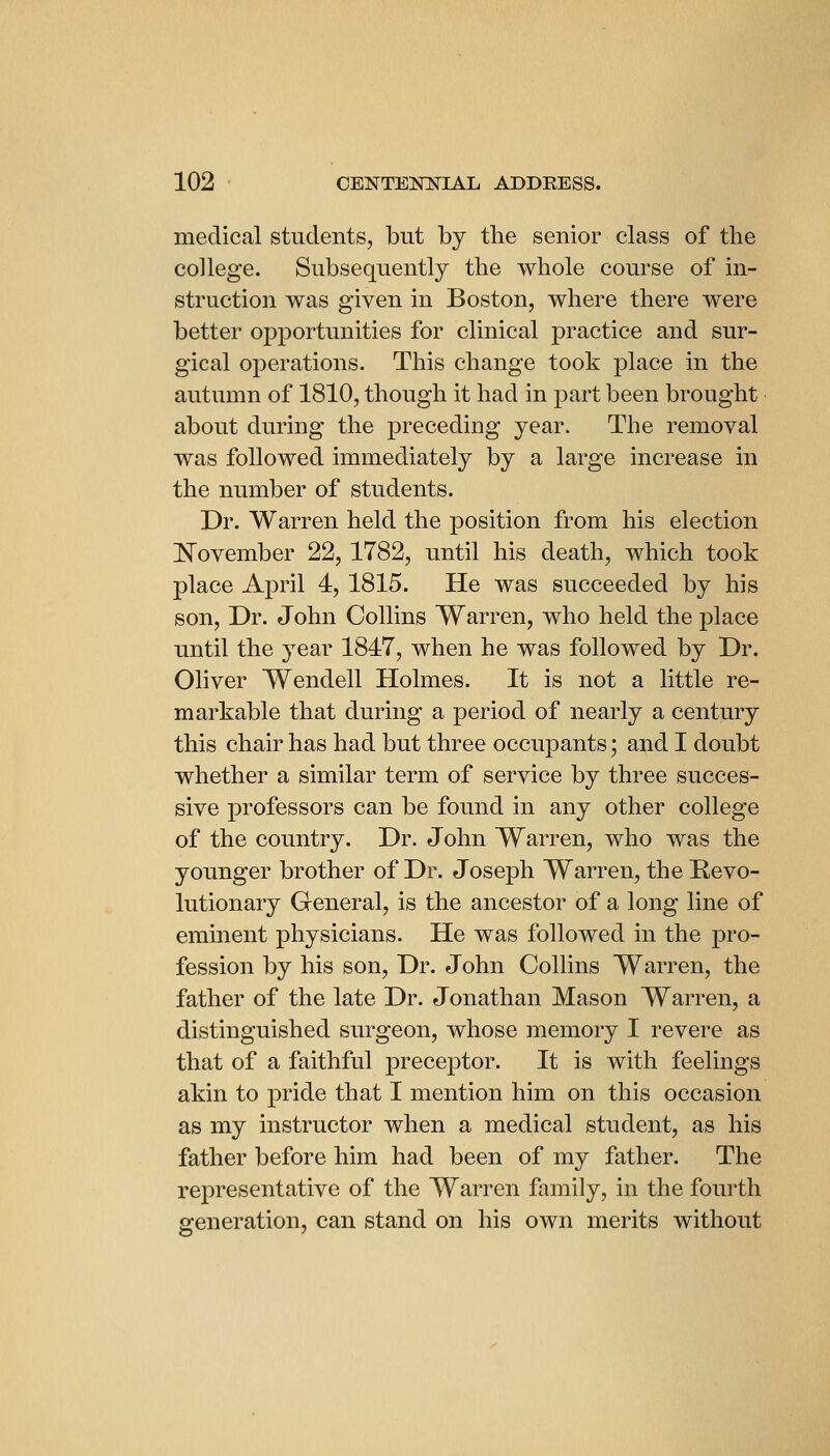 medical students, but by the senior class of the college. Subsequently the whole course of in- struction was given in Boston, where there were better opportunities for clinical practice and sur- gical operations. This change took place in the autumn of 1810, though it had in part been brought about during the preceding year. The removal was followed immediately by a large increase in the number of students. Dr. Warren held the position from his election ]N^ovember 22, 1782, until his death, which took place April 4, 1815. He was succeeded by his son. Dr. John Collins Warren, who held the j^lace until the year 1817, when he was followed by Dr. Oliver Wendell Holmes. It is not a little re- markable that during a period of nearly a century this chair has had but three occupants; and I doubt whether a similar term of service by three succes- sive professors can be found in any other college of the country. Dr. John Warren, who was the younger brother of Dr. Joseph Warren, the Revo- lutionary General, is the ancestor of a long line of eminent physicians. He was followed in the pro- fession by his son, Dr. John Collins Warren, the father of the late Dr. Jonathan Mason Warren, a distinguished surgeon, whose memory I revere as that of a faithful preceptor. It is with feelings akin to pride that I mention him on this occasion as my instructor when a medical student, as his father before him had been of my father. The representative of the Warren family, in the fourth generation, can stand on his own merits without