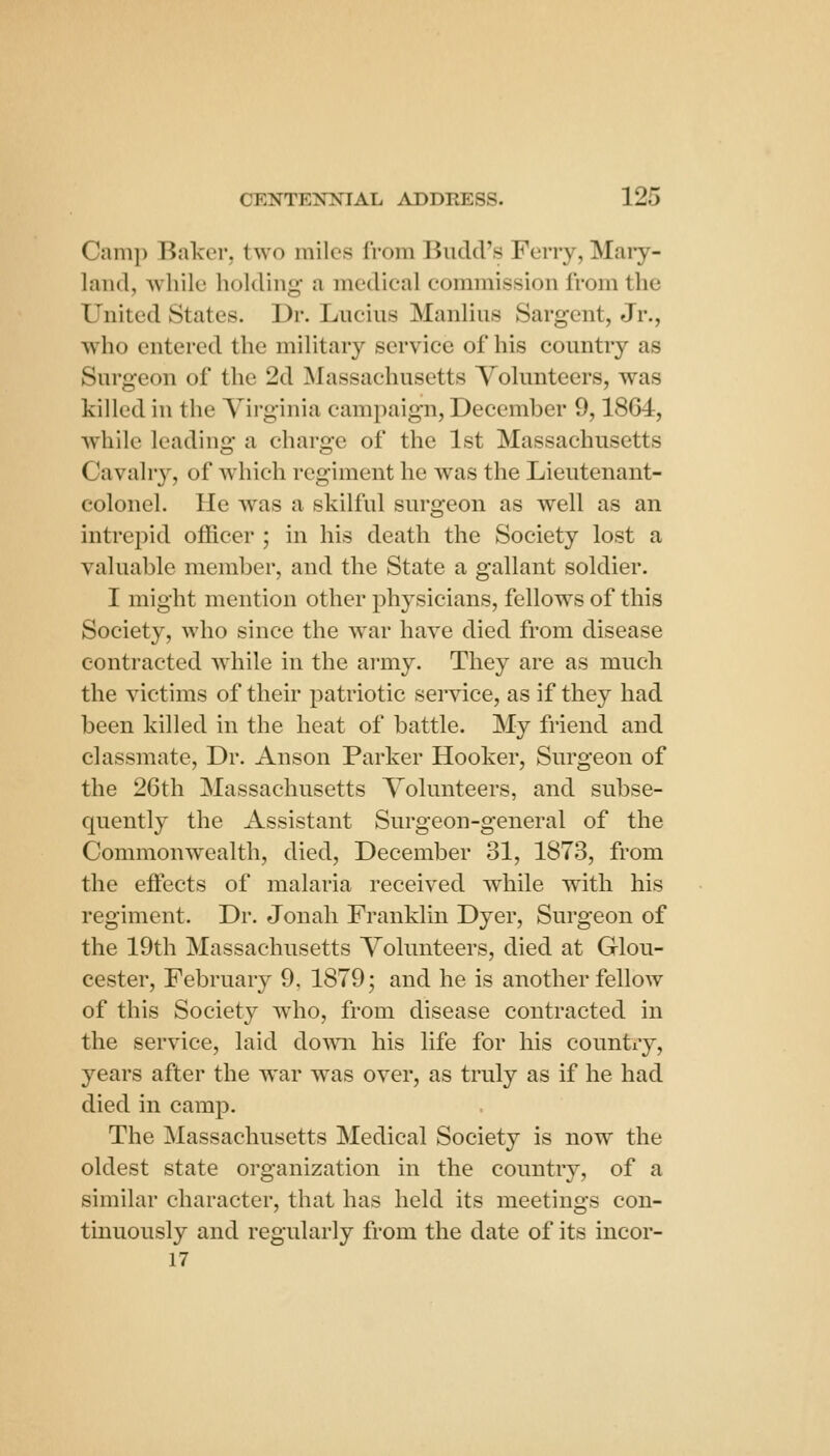 Camp Baker, two miles from Budd's Ferry, Maiy- laiul, while holding a medieal commission from the United States. Dr. Lucius Manlius Sargent, Jr., who entered the military service of his country as Surgeon of the 2d Massachusetts Volunteers, was killed in the Yii-ginia campaign, December 9,1864, while leading a charge of the 1st Massachusetts Cavahy, of which regiment he was the Lieutenant- colonel. He was a skilful surgeon as well as an intrepid officer ; in his death the Society lost a valuable member, and the State a gallant soldier. I might mention other physicians, fellows of this Society, who since the war have died from disease contracted while in the army. They are as much the victims of their patriotic service, as if they had been killed in the heat of battle. My friend and classmate. Dr. Anson Parker Hooker, Surgeon of the 26th Massachusetts Volunteers, and subse- quently the Assistant Surgeon-general of the Commonwealth, died, December 31, 1873, from the eflects of malaria received while with his regiment. Dr. Jonah Franklin Dyer, Surgeon of the 19th Massachusetts Volunteers, died at Glou- cester, February 9, 1879; and he is another fellow of this Society who, from disease contracted in the service, laid down his life for his countiy, years after the war was over, as truly as if he had died in camp. The Massachusetts Medical Society is now the oldest state organization in the country, of a similar character, that has held its meetings con- tinuously and regularly from the date of its incor- 17