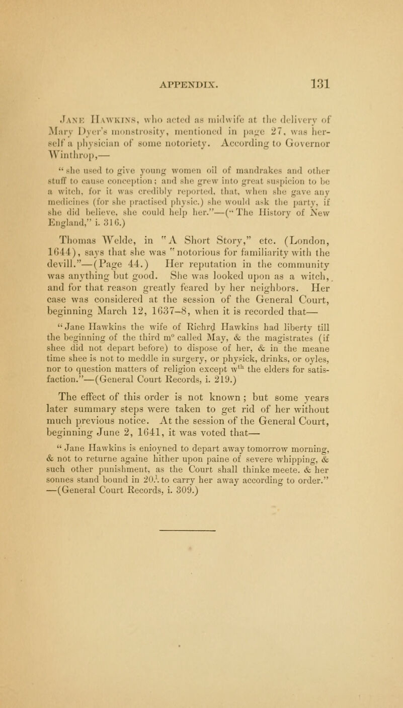 Janf- Hawkins, wlio actrd as midwife at the delivery of Mary Dyer't* monstrosity, mentioned in pa^^^c 27, was lier- eelf'a pliysieian of some notoriety. Aceording to Governor Wintlu-op,—  she used to give young women oil of mandrakes and other stuff to cause conception; and she grew into great suspicion to he a witch, for it was credihiy reported, that, when she gave any medicines (for she practised piiysic.) she woidd ask the party, if she did helieve, she could help her.—(•• The History of New England, i. 31G.) Thomas Welde, in A Short Story, etc. (London, 1G44), says that she was notorious for familiarity with the devill.—(Page 44.) Her reputation in the community was anything but good. She was looked uj)on as a witch, and for that reason greatly feared by her neighl^ors. Her case was considered at the session of the General Court, beginning March 12, 1G37-8, when it is recorded that—  Jane Hawkins the wife of Richr^ Hawkins had liberty till the beginning of the third m° called May, & the magistrates (if shee did not depart before) to dispose of her, & in the meane time shee is not to meddle in surgery, or physick, drinks, or oyles, nor to question matters of religion except w^ the elders for satis- faction.—(General Court Records, i. 219.) The effect of this order is not known ; but some years later summary steps were taken to get rid of her without much previous notice. At the session of the General Court, beginning June 2, 1G41, it was voted that—  Jane Hawkins is enioyned to depart away tomorrow morning, & not to returne againe hither upon paine of severe whipping, & such other punishment, as the Court shall thinke meete. & her seniles stand bound in 20.'. to carry her away according to order. —(General Court Records, i. 309.)