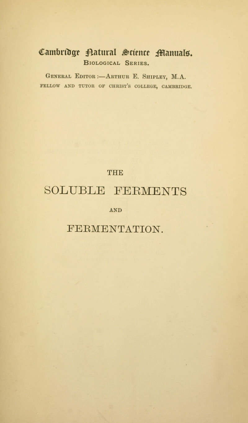 Cambn^gf flatural ^ri'enre iWamialsf* Biological Series. General Editor :—Arthur E. Shipley, M.A. fellow and tdtor of christ's college, cambridge. THE SOLUBLE FERMENTS AND FEBMENTATION.