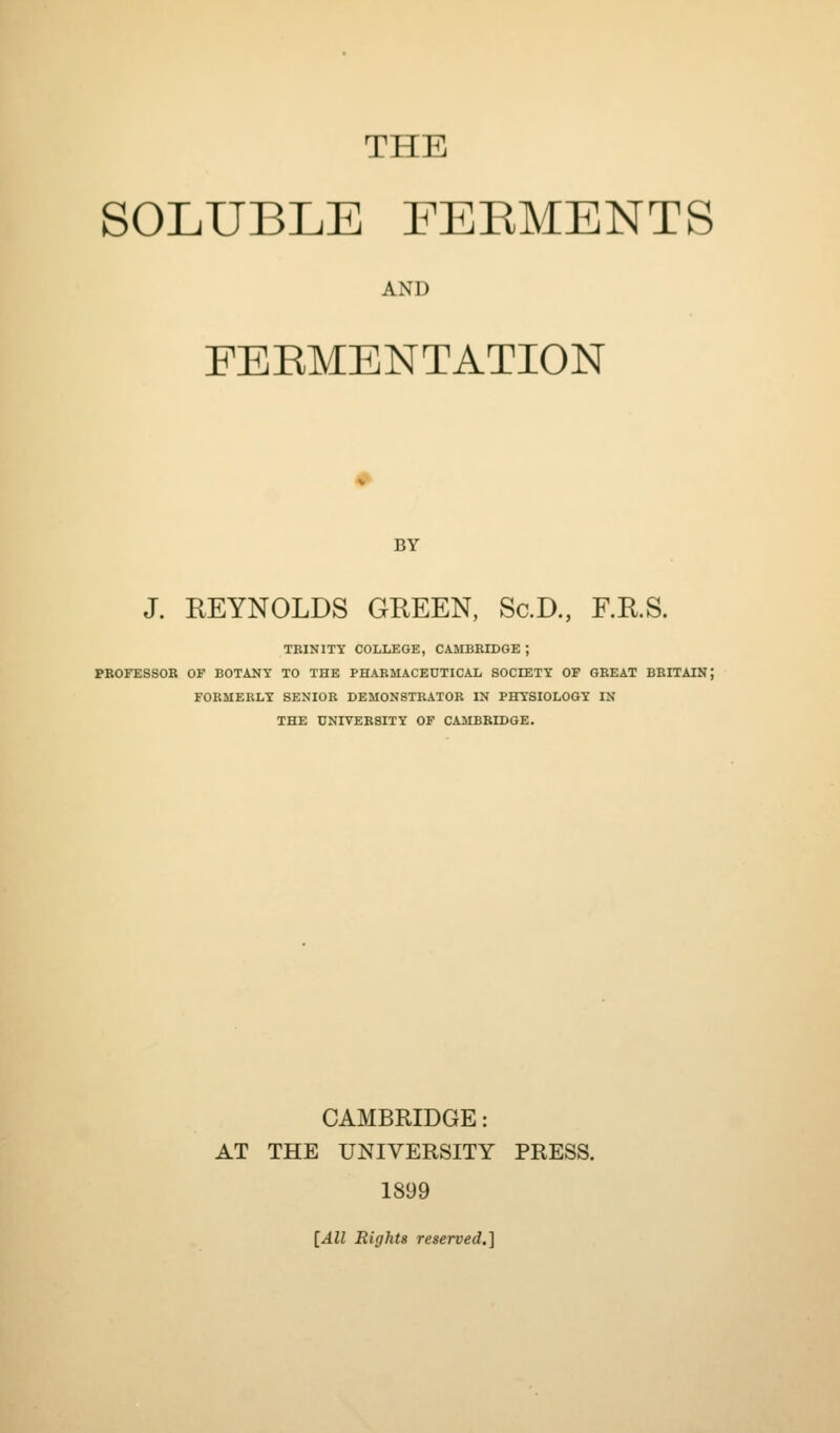 THE SOLUBLE FEEMENTS AND FEKMENTATION BY J. REYNOLDS GREEN, Sc.D., F.R.S. TBINITY COLLEGE, CAMBRIDGE ; PBOFESSOB OF BOTANY TO THE PHARMACEUTICAL SOCIETY OF GREAT BRITAIN; FORMERLY SENIOR DEMONSTRATOR IN PHYSIOLOGY IN THE UNIVERSITY OF CAMBRIDGE. CAMBRIDGE: AT THE UNIVERSITY PRESS. 1899 [All Rights reserved.]