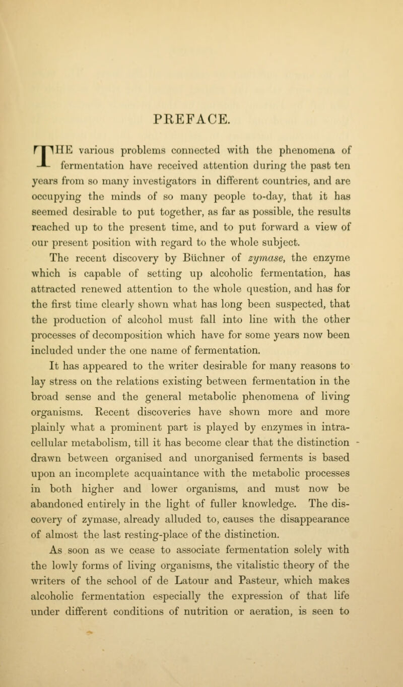 PEEFACE. THE various problems connected with the phenomena of fermentation have received attention during the past ten years from so many investigators in different countries, and are occupying the minds of so many people to-day, that it has seemed desirable to put together, as far as possible, the results reached up to the present time, and to put forward a view of our present position with regard to the whole subject. The recent discovery by BUchner of zymase, the enzyme which is capable of setting up alcoholic fermentation, has attracted renewed attention to the whole question, and has for the first time clearly shown what has long been suspected, that the production of alcohol must fall into line with the other processes of decomposition which have for some years now been included under the one name of fermentation. It has appeared to the writer desirable for many reasons to lay stress on the relations existing between fermentation in the broad sense and the general metabolic phenomena of living organisms. Recent discoveries have shown more and more plainly what a prominent part is played by enzymes in intra- cellular metabolism, till it has become clear that the distinction drawn between organised and unorganised ferments is based upon an incomplete acquaintance with the metabolic processes in both higher and lower organisms, and must now be abandoned entirely in the light of fuller knowledge. The dis- covery of zymase, already alluded to, causes the disappearance of almost the last resting-place of the distinction. As soon as we cease to associate fermentation solely with the lowly forms of living organisms, the vitalistic theory of the writers of the school of de Latour and Pasteur, which makes alcoholic fermentation especially the expression of that life under different conditions of nutrition or aeration, is seen to