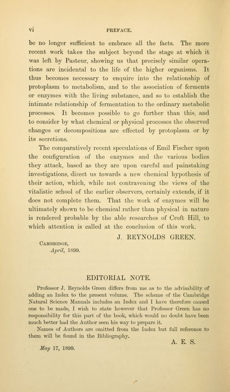 be no longer sufficient to embrace all the facts. The more recent work takes the subject beyond the stage at which it was left by Pasteur, showing us that precisely similar opera- tions are incidental to the life of the higher organisms. It thus becomes necessary to enquire into the relationship of protoplasm to metabolism, and to the association of ferments or enzymes with the living substance, and so to establish the intimate relationship of fermentation to the ordinary metabolic processes. It becomes possible to go further than this, and to consider by what chemical or physical processes the observed changes or decompositions are effected by protoplasm or by its secretions. The comparatively recent speculations of Emil Fischer upon the configuration of the enzymes and the various bodies they attack, based as they are upon careful and painstaking investigations, direct us towards a new chemical hypothesis of their action, which, while not contravening the views of the vitalistic school of the earlier observers, certainly extends, if it does not complete them. That the work of enzymes will be ultimately shown to be chemical rather than physical in nature is rendered probable by the able researches of Croft Hill, to which attention is called at the conclusion of this work. J. REYNOLDS GREEN. Cambridge, April, 1899. EDITORIAL NOTE. Professor J. Reynolds Green diflfers from me as to the advisability of adding an Index to the present volume. The scheme of the Cambridge Natural Science Manuals includes an Index and I have therefore caused one to be made, I wish to state however that Professor Green has no responsibility for this part of the book, which would no doubt have been much better had the Author seen his way to prepare it. Names of Authors are omitted from the Index but full reference to them will be found in the Bibliography. A. E. S. May 17, 1899.