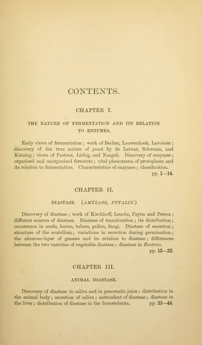 CONTENTS. CHAPTER I. THE NATURE OF FERMENTATION AND ITS RELATION TO ENZYMES. Early views of fermentation ; work of Becher, Leuwenhoek, Lavoisier ; discovery of the true nature of yeast by de Latour, Schwann, and Kiitzing ; views of Pasteur, Liebig, and Naegeli. Discovery of enzymes ; organised and unorganised ferments ; vital phenomena of protoplasm and its relation to fermentation. Characteristics of enzymes ; classification. pp. 1—14. CHAPTER II. DIASTASE, (amylase, PTYALIX.) Discovery of diastase ; work of KirchhoflF, Leuchs, Payen and Persoz ; different sources of diastase. Diastase of translocation ; its distribution ; occurrence in seeds, leaves, tubers, pollen, fungi. Diastase of secretion ; structure of the scutellum; variations in secretion during germination ; the aleurone-layer of grasses and its relation to diastase ; differences between the two varieties of vegetable diastase ; diastase in Bacteria. pp. 15—32. CHAPTER III. ANIMAL DIASTASE. Discovery of diastase in saliva and in pancreatic juice ; distribution in the animal body ; secretion of saliva ; antecedent of diastase ; diastase in the liver ; distribution of diastase in the Invertebrata. pp. 33—44.