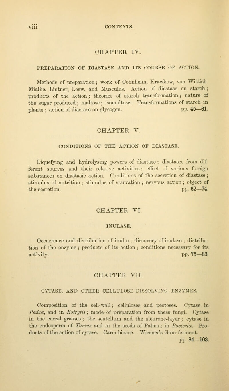 CHAPTER IV. PREPARATION OF DIASTASE AND ITS COURSE OF ACTION, Methods of preparation ; work of Cohnlieiin, Krawkow, von Wittich Mialhe, Lintner, Loew, and Musculus. Action of diastase on starch; products of the action; theories of starch transformation; nature of the sugar produced ; maltose; isomaltose. Transformations of starch in plants ; action of diastase on glycogen. pp. 45—61. CHAPTER V. CONDITIONS OF THE ACTION OF DIASTASE. Liquefying and hydrolysing powers of diastase ; diastases from dif- ferent sources and their relative activities; effect of various foreign substances on diastasic action. Conditions of the secretion of diastase ; stimulus of nutrition ; stimulus of starvation ; nervous action ; object of the secretion. pp. 62—74. CHAPTER VI. INULASE. Occurrence and distribution of inulin ; discovery of inulase ; distribu- tion of the enzyme; products of its action ; conditions necessary for its activity. pp. 75—83. CHAPTER VII. CYTASE, AND OTHER CELLULOSE-DISSOLVING ENZYMES. Composition of the cell-wall; cellidoses and pectoses. Cytase in Peziza, and in Botrytis; mode of preparation from these fungi. Cytase in the cereal grasses ; the scutellum and the aleurone-layer ; cytase in the endosperm of Taraus and in the seeds of Palms; in Bacteria. Pro- ducts of the action of cytase. Caroubinase. Wiesner's Gum-ferment. pp. 84—103.