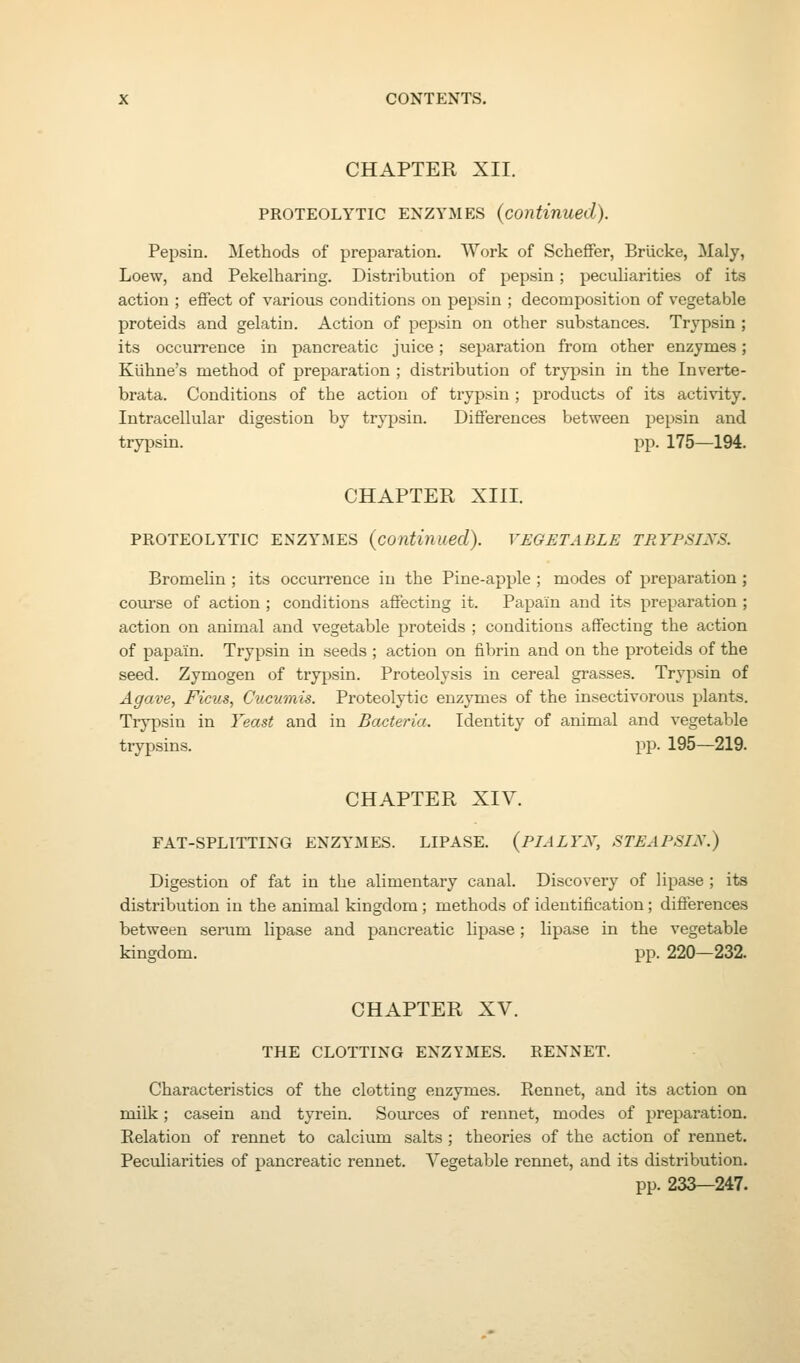 CHAPTER XII. PROTEOLYTIC ENZYMES (continued). Pepsin. Methods of preparation. Work of Scheffer, Briicke, Maly, Loew, and Pekelharing. Distribution of pepsin; peculiarities of its action ; effect of various conditions on pepsin ; decomposition of vegetable proteids and gelatin. Action of pepsin on other substances. Trypsin ; its occurrence in pancreatic juice; separation from other enzymes; Kiihne's method of preparation ; distribution of trypsin in the Inverte- brata. Conditions of the action of trypsin ; products of its activity. Intracellular digestion by trypsin. Differences between j^epsin and trypsin. pp. 175—194, CHAPTER XIII. PROTEOLYTIC ENZYMES {continued). VEGETABLE TRYPSINS. Bromelin ; its occurrence in the Pine-apple ; modes of preparation; course of action ; conditions affecting it. Papain and its preparation; action on animal and vegetable proteids ; conditions affecting the action of papain. Trypsin in seeds ; action on fibrin and on the proteids of the seed. Zymogen of trypsin. Proteolysis in cereal grasses. Trypsin of Agave, Ficus, Cucumis. Proteolytic enzymes of the insectivorous plants. Trypsin in Yeast and in Bacteria. Identity of animal and vegetable trypsins. pp. 195—219. CHAPTER XIV. FAT-SPLITTIXG ENZYMES. LIPASE. {PIALYX, STEAPSIN.) Digestion of fat in the alimentary canal. Discovery of lipase ; its distribution in the animal kingdom; methods of identification; difierences between serum lipase and pancreatic lipase; lipase in the vegetable kingdom. pp. 220—232. CHAPTER XV. THE CLOTTING ENZYMES. RENNET. Characteristics of the clotting enzymes. Rennet, and its action on milk; casein and tyrein. Sources of rennet, modes of preparation. Relation of rennet to calcium salts; theories of the action of rennet. Peculiarities of pancreatic rennet. Vegetable rennet, and its distribution. pp. 233—247.