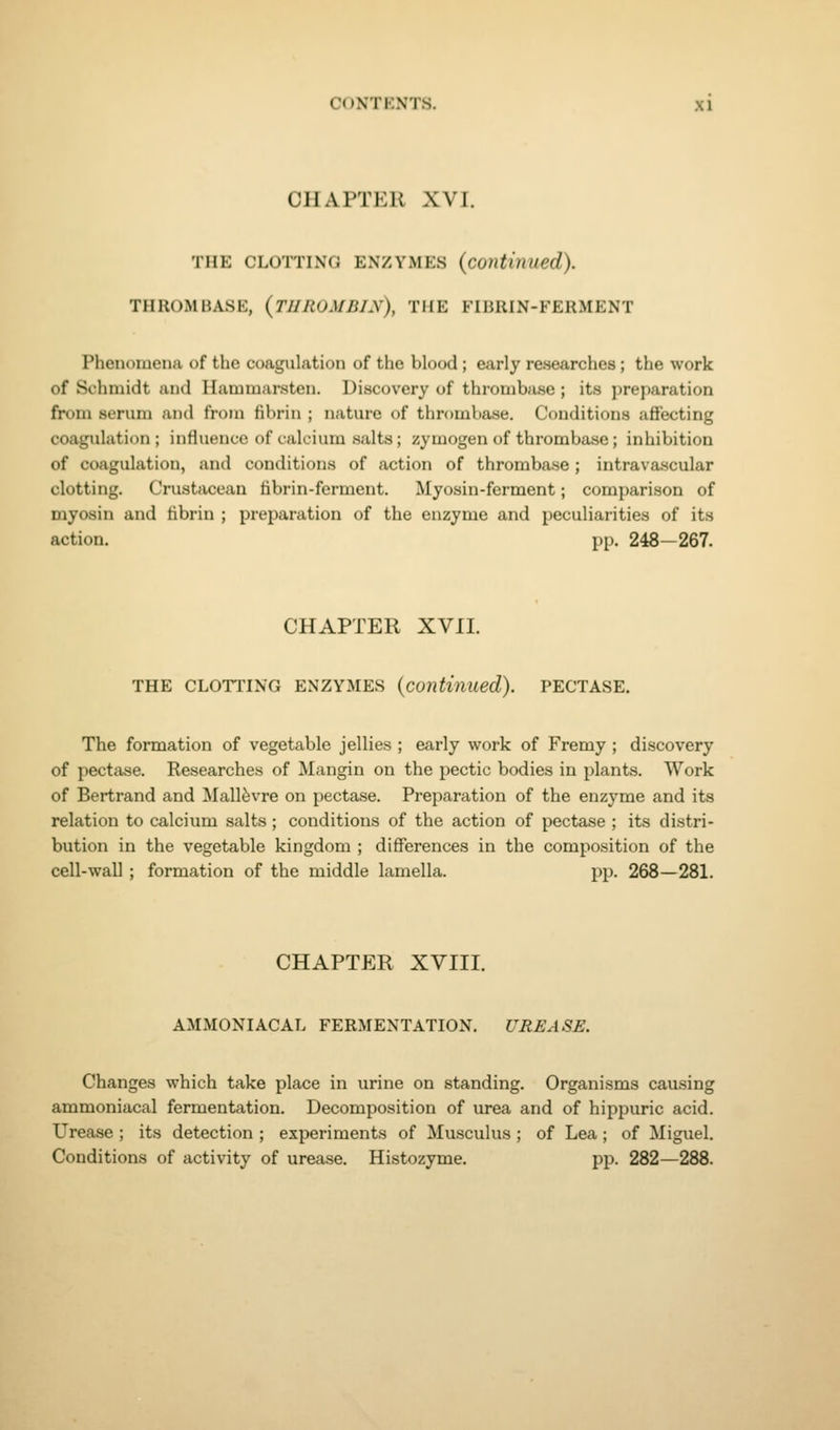 CHAPTER XVI. THE CLOTTING ENZYMES (continued). THROMBASE, (THROMBIN), THE FIBRIN-FERMENT Phenomena of the coagulation of the blood; early researches; the work of Schmidt and Hammarstcn. Discovery of thrombase ; its preparation from serum and from fibrin ; nature of thrombase. Conditions affecting coagulation; influence of calcium salts; zymogen of thrombase; inhibition of coagulation, and conditions of action of thrombase ; intrava.scular clotting. Crustacean fibrin-ferment. Myosin-ferment; comparison of myosin and fibrin ; preparation of the enzyme and peculiarities of its action. pp. 248—267. CHAPTER XVII. THE CLOTTING ENZYMES (continued). PECTASE. The formation of vegetable jellies ; early work of Fremy ; discovery of pectase. Researches of Mangin on the pectic bodies in plants. Work of Bertrand and Mall^vre on pectase. Preparation of the enzyme and its relation to calcium salts ; conditions of the action of pectase ; its distri- bution in the vegetable kingdom ; differences in the composition of the cell-wall; formation of the middle lamella. pp. 268—281. CHAPTER XVIII. AMMOXIACAL FERMENTATION. UREASE. Changes which take place in urine on standing. Organisms causing ammoniacal fermentation. Decomposition of urea and of hippuric acid. Urease ; its detection ; experiments of Musculus; of Lea; of Miguel. Conditions of activity of urease. Histozyme. pp. 282—288.