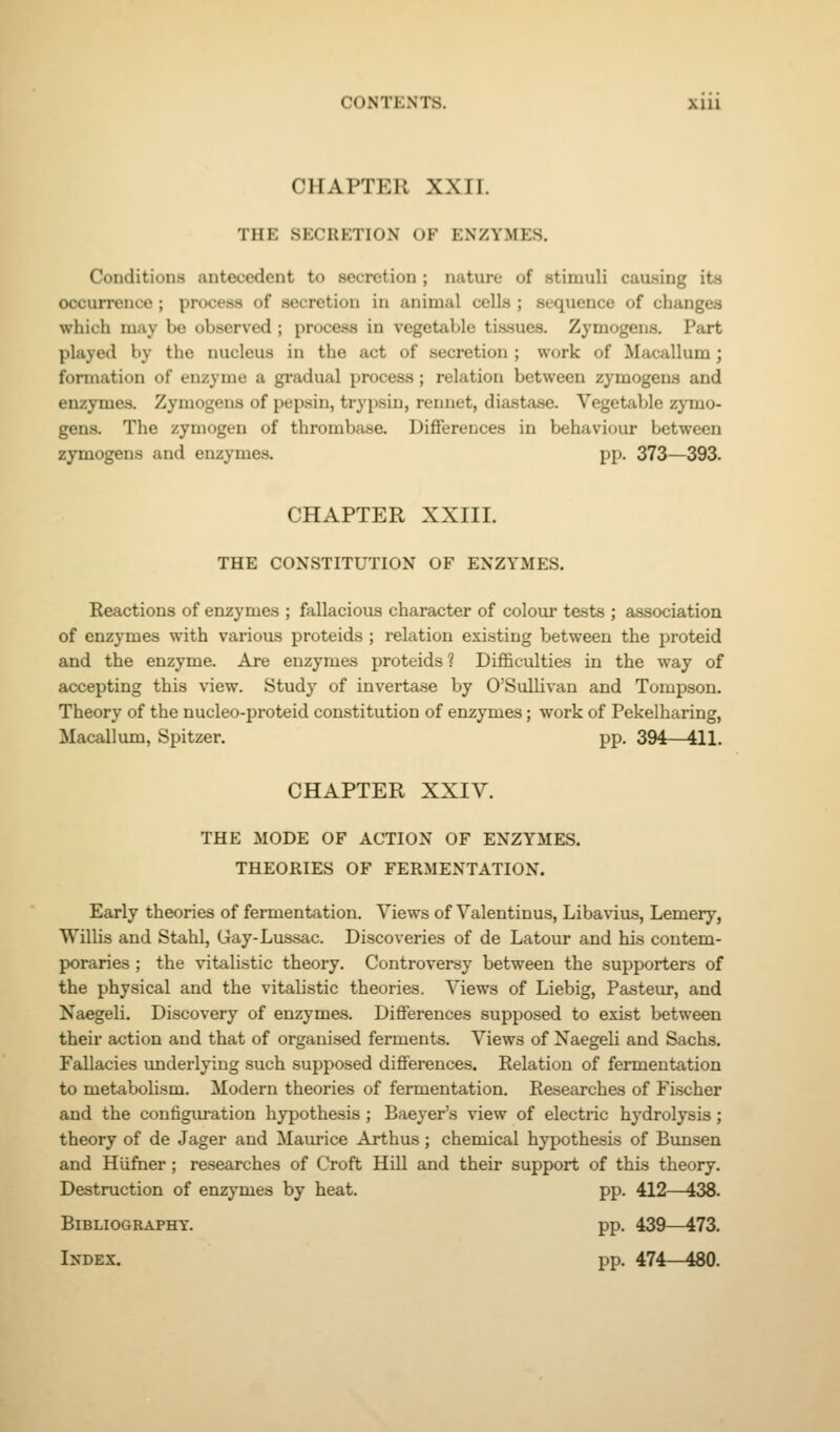 CHAPTER XXII. THE SECRETION OF ENZYMES. Conditions antecedent to secretion ; nature of stimuli causing its occurrence ; process of secretion in animal cells ; sequence of changes which may be observed ; process in vegetable tissues. Zymogens. Part played by the nucleus in the act of secretion ; work of Macallum; formation of enzyme a gradual process; relation between zymogens and enzymes. Zymogens of pepsin, trypsin, rennet, diastase. Vegetable zymo- gens. The zymogen of thrombase. Dififerences in behaviour between zymogens and enzymes. pp. 373—393. CHAPTER XXIII. THE CONSTITUTION OF ENZYMES. Reactions of enzymes ; fallacious character of colour tests ; association of enzymes with various proteids ; relation existing between the proteid and the enzyme. Are enzymes proteids ? Difl&culties in the way of accepting this view. Study of invertase by O'Sullivan and Tompson. Theory of the nucleo-proteid constitution of enzymes; work of Pekelharing, Macallum, Spitzer. pp. 394—411. CHAPTER XXIV. THE MODE OF ACTION OF ENZYMES. THEORIES OF FERMENTATION. Early theories of fermentation. Views of Valentinus, Libavius, Lemery, Willis and Stahl, Gay-Lussac. Discoveries of de Latour and his contem- poraries ; the vitalistic theory. Controversy between the supporters of the physical and the vitalistic theories. Views of Liebig, Pasteur, and Naegeli. Discovery of enzymes. DiflFerences supposed to exist between their action and that of organised ferments. Views of Naegeli and Sachs, Fallacies underlying such supposed diflferences. Relation of fermentation to metabolism. Modern theories of fermentation. Researches of Fischer and the configuration hypothesis ; Baeyer's view of electric hydrolysis; theory of de Jager and Maurice Arthus; chemical hypothesis of Bunsen and Hiifner ; researches of Croft Hill and their support of this theory. Destruction of enzymes by heat. pp. 412—438. Bibliography. pp. 439—473. Index. pp. 474-480.