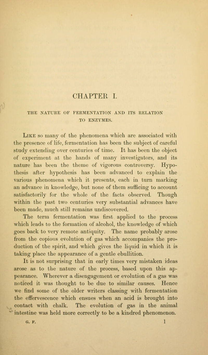 THE NATURE OF FERMENTATION AND ITS RELATION TO ENZYMES. Like so many of the phenomena which are associated with the presence of life, fermentation has been the subject of careful study extending over centuries of time. It has been the object of experiment at the hands of many investigators, and its nature has been the theme of vigorous controversy. Hypo- thesis after hypothesis has been advanced to explain the various phenomena which it presents, each in turn marking an advance in knowledge, but none of them sufficing to account satisfactorily for the whole of the facts observed. Though within the past two centuries very substantial advances have been made, much still remains undiscovered. The term fermentation was first applied to the process which leads to the formation of alcohol, the knowledge of which goes back to very remote antiquity. The name probably arose from the copious evolution of gas which accompanies the pro- duction of the spirit, and which gives the liquid in which it is taking place the appearance of a gentle ebullition. It is not surprising that in early times very mistaken ideas arose as to the nature of the process, based upon this ap- pearance. Wherever a disengagement or evolution of a gas was noticed it was thought to be due to similar causes. Hence we find some of the older writers classing with fermentation the effervescence which ensues when an acid is brought into contact with chalk. The evolution of gas in the animal intestine was held more correctly to be a kindred phenomenon, G. F. 1