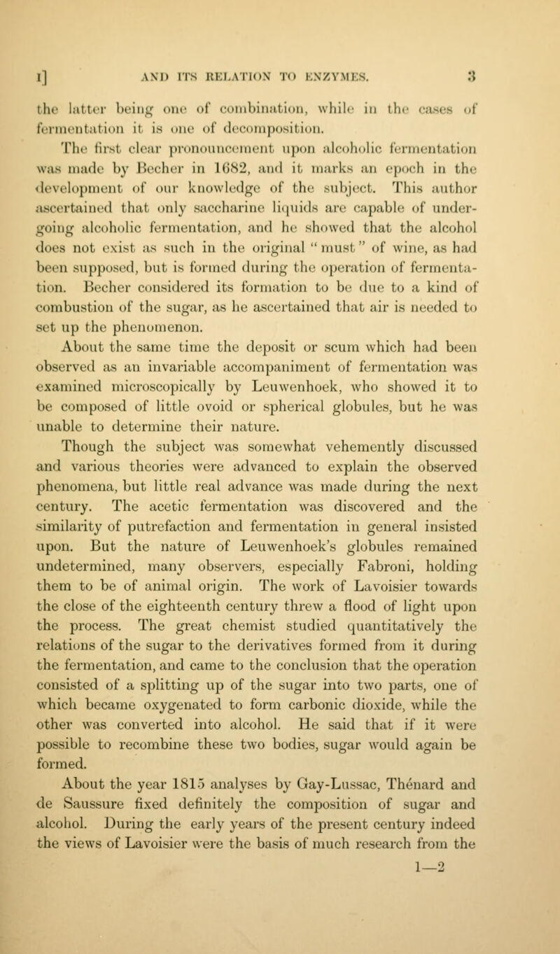 tht' lattrr bt'iiiL,' one of coinbinutioii, wliilc in the cases ot fermentation it is one of decomposition. The tirst clear pronouncement upon alcoholic fermentation was made by Becher in 1G82, and it marks an epoch in the <levelopment of our knowledge of the subject. This author iiscertained that only saccharine li<piids are capable of under- going alcoholic fermentation, and he showed that the alcohol does not exist as such in the original  must of wine, as hixd been supposed, but is formed during the operation of fermenta- tion. Becher considered its formation to be due to a kind of combustion of the sugar, as he ascertained that air is needed to set up the phenomenon. About the same time the deposit or scum which had been observed as an invariable accompaniment of fermentation was examined microscopically by Leuwenhoek, who showed it to be composed of little ovoid or spherical globules, but he was unable to determine their nature. Though the subject was somewhat vehemently discussed and various theories were advanced to explain the observed phenomena, but little real advance was made during the next century. The acetic fermentation was discovered and the similarity of putrefaction and fermentation in general insisted upon. But the nature of Leuwenhoek's globules remained undetermined, many observers, especially Fabroni, holding them to be of animal origin. The work of Lavoisier towards the close of the eighteenth century threw a flood of light upon the process. The great chemist studied quantitatively the relations of the sugar to the derivatives formed from it during the fermentation, and came to the conclusion that the operation consisted of a splitting up of the sugar into two parts, one of which became oxygenated to form carbonic dioxide, while the other was converted into alcohol. He said that if it were possible to recombine these two bodies, sugar would again be formed. About the year 1815 analyses by Gay-Lussac, Thenard and de Saussure fixed definitely the composition of sugar and alcoiiol. During the early years of the present century indeed the views of Lavoisier were the basis of much research from the 1—2