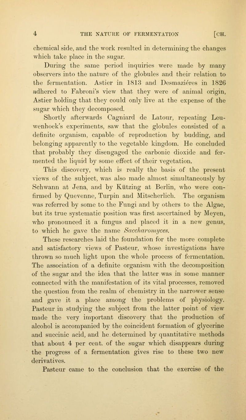 chemical side, and the work resulted in determining the changes which take place in the sugar. During the same period inquiries were made by many observers into the nature of the globules and their relation to the fermentation. Astier in 1813 and Desmazieres in 1826 adhered to Fabroni's view that they were of animal origin, Astier holding that they could only live at the expense of the sugar Avhich they decomposed. Shortly afterwards Cagniard de Latour, repeating Leu- wenhoek's experiments, saw that the globules consisted of a definite organism, capable of reproduction by budding, and belonging apparently to the vegetable kingdom. He concluded that probably they disengaged the carbonic dioxide and fer- mented the liquid by some effect of their vegetation. This discovery, which is really the basis of the present views of the subject, was also made almost simultaneously by Schwann at Jena, and by Kiitzing at Berlin, who were con- firmed by Quevenne, Turpin and Mitscherlich. The organism was referred by some to the Fungi and by others to the Algae, but its true systematic position was first ascertained by Meyen, who pronounced it a fungus and placed it in a new genus, to which he gave the name Saccharomyces. These researches laid the foundation for the more complete and satisfactory views of Pasteur, whose investigations have thrown so much light upon the whole process of fermentation. The association of a definite organism with the decomposition of the sugar and the idea that the latter was in some manner connected with the manifestation of its vital processes, removed the question from the realm of chemistry in the narrower sense and gave it a place among the problems of physiology. Pasteur in studying the subject from the latter point of view made the very important discovery that the production of alcohol is accompanied by the coincident formation of glycerine and succinic acid, and he determined by quantitative methods that about 4 per cent, of the sugar which disappears during the progress of a fermentation gives rise to these two new derivatives. Pasteur came to the conclusion that the exercise of the