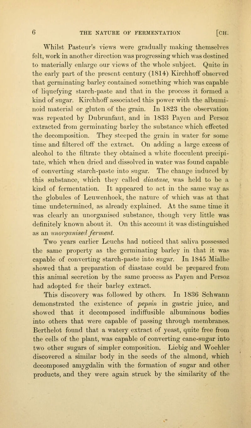 Whilst Pasteur's views were gradually making themselves felt, work in another direction was progressing which was destined to materially enlarge our views of the whole subject. Quite in the early part of the present century (1814) Kirchhoff observed that germinating barley contained something which was capable of liquefying starch-paste and that in the process it formed a kind of sugar. Kirchhoff associated this power with the albumi- noid material or gluten of the grain. In 1823 the observation Avas repeated by Dubrunfaut, and in 1833 Payen and Persoz extracted from germinating barley the substance Avhich effected the decomposition. They steeped the grain in water for some time and filtered off the extract. On adding a large excess of alcohol to the filtrate they obtained a white flocculent precipi- tate, which when dried and dissolved in water was found capable of converting starch-paste into sugar. The change induced by this substance, which they called diastase, was held to be a kind of fermentation. It appeared to act in the same way as the globules of Leuwenhoek, the nature of which was at that time undetermined, as already explained. At the same time it was clearly an unorganised substance, though very little was definitely known about it. On this account it was distinguished as an wiorganised fer-ment. Two years earlier Leuchs had noticed that saliva possessed the same property as the germinating barley in that it was capable of converting starch-paste into sugar. In 1845 Mialhe showed that a preparation of diastase could be prepared from this animal secretion by the same process as Payen and Persoz had adopted for their barley extract. This discovery was followed by others. In 1836 Schwann demonstrated the existence of pepsin in gastric juice, and showed that it decomposed indiffusible albuminous bodies into others that Avere capable of passing through membranes. Berthelot found that a watery extract of yeast, quite free from the cells of the plant, was capable of converting cane-sugar into two other sugars of simpler composition. Liebig and Woehler discovered a similar body in the seeds of the almond, which decomposed amygdalin with the formation of sugar and other products, and they were again struck by the similarity of the