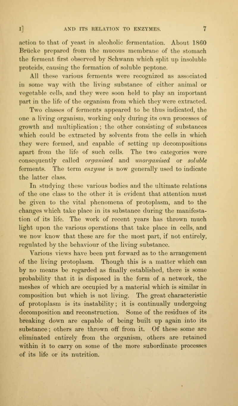 action to that of yeast in alcoholic fermentation. About 1860 Briicke pivparod from the mucous mombranc of the stomach the ferment first observed by Schwann which split u}) insoluble proteids, causing the formation of soluble peptone. All these various ferments were recognized as associated in some way with the living substance of either animal or vegetable cells, and they were soon held to play an important part in the life of the organism from which they were extracted. Two classes of ferments appeared to be thus indicated, the one a living organism, working only during its own processes of growth and multiplication ; the other consisting of substances which could be extracted by solvents from the cells in which they were formed, and capable of setting up decompositions apart from the life of such cells. The two categories were consequently called organised and unorganised or soluble ferments. The term enzyme is now generally used to indicate the latter class. In studying these various bodies and the ultimate relations of the one class to the other it is evident that attention must be given to the vital phenomena of protoplasm, and to the changes which take place in its substance during the manifesta- tion of its life. The work of recent years has thrown much light upon the various operations that take place in cells, and we now know that these are for the most part, if not entirely, regulated by the behaviour of the living substance. Various views have been put forward as to the arrangement of the living protoplasm. Though this is a matter which can by no means be regarded as finally established, there is some probability that it is disposed in the form of a network, the meshes of which are occupied by a material which is similar in composition but which is not living. The great characteristic of protoplasm is its instability; it is continually undergoing decomposition and reconstruction. Some of the residues of its breaking down are capable of being built up again into its substance; others are thrown off from it. Of these some are eliminated entirely from the organism, others are retained within it to carry on some of the more subordinate processes of its life or its nutrition.