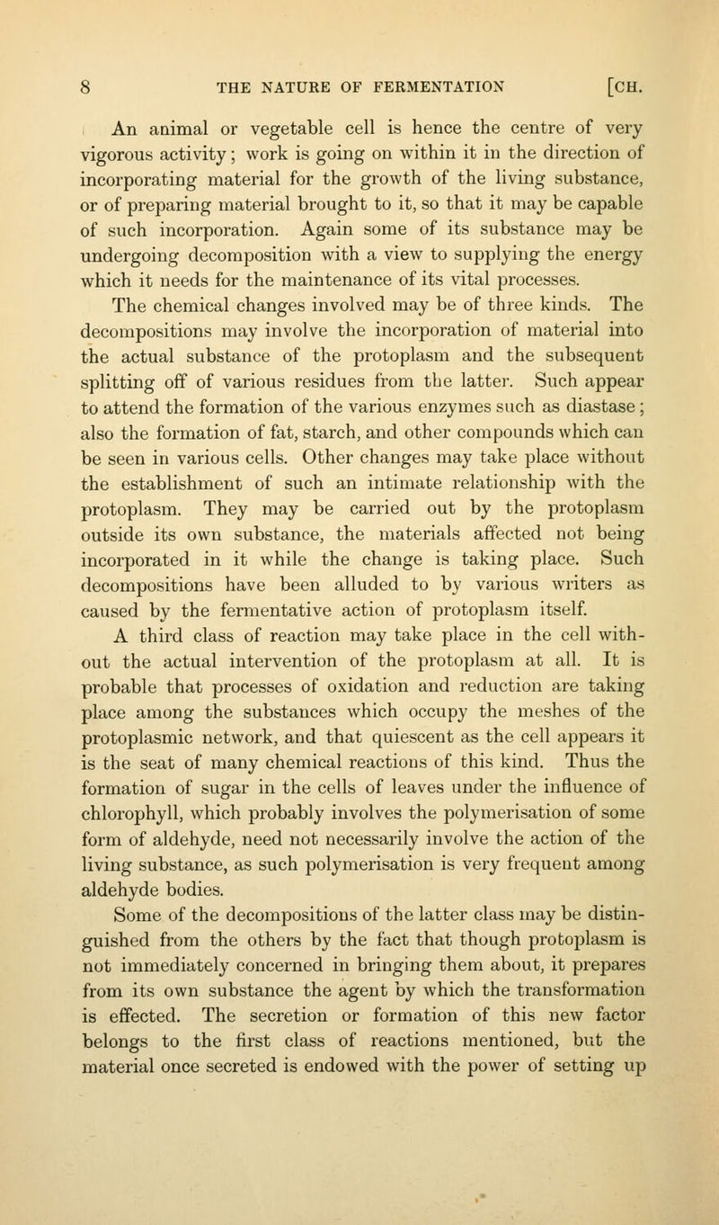 An aaimal or vegetable cell is hence the centre of very vigorous activity; work is going on within it in the direction of incorporating material for the growth of the living substance, or of preparing material brought to it, so that it may be capable of such incorporation. Again some of its substance may be undergoing decomposition with a view to supplying the energy which it needs for the maintenance of its vital processes. The chemical changes involved may be of three kinds. The decompositions may involve the incorporation of material into the actual substance of the protoplasm and the subsequent splitting off of various residues from the latter. Such appear to attend the formation of the various enzymes such as diastase; also the formation of fat, starch, and other compounds which can be seen in various cells. Other changes may take place without the establishment of such an intimate relationship with the protoplasm. They may be carried out by the protoplasm outside its own substance, the materials affected not being incorporated in it while the change is taking place. Such decompositions have been alluded to by various writers as caused by the fermentative action of protoplasm itself A third class of reaction may take place in the cell with- out the actual intervention of the protoplasm at all. It is probable that processes of oxidation and reduction are taking place among the substances which occupy the meshes of the protoplasmic network, and that quiescent as the cell appears it is the seat of many chemical reactions of this kind. Thus the formation of sugar in the cells of leaves under the influence of chlorophyll, which probably involves the polymerisation of some form of aldehyde, need not necessarily involve the action of the living substance, as such polymerisation is very frequent among aldehyde bodies. Some of the decompositions of the latter class may be distin- guished from the others by the fact that though protoplasm is not immediately concerned in bringing them about, it prepares from its own substance the agent by which the transformation is effected. The secretion or formation of this new factor belongs to the first class of reactions mentioned, but the material once secreted is endowed with the power of setting up