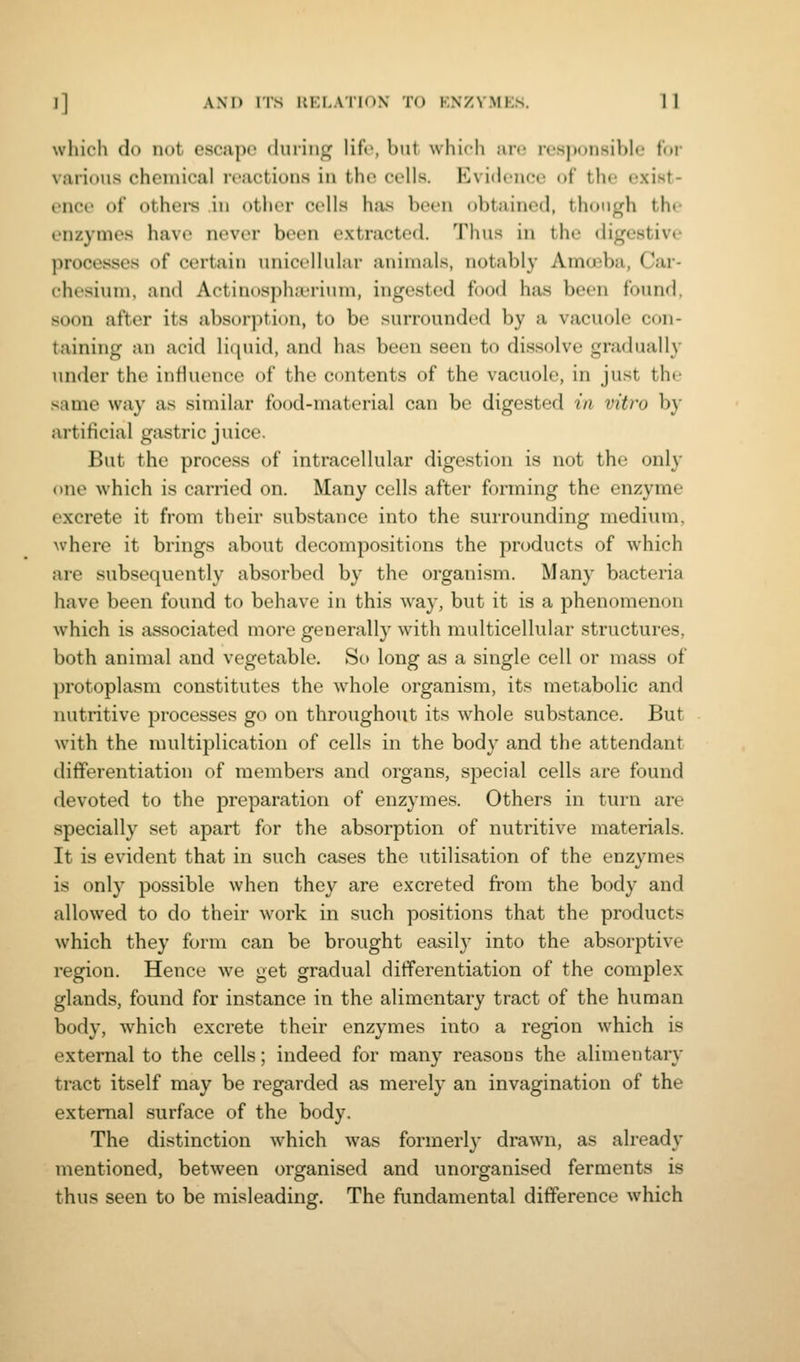 which do not escape (hiring lifr, but which iim rt'sj)onsible for various chemical reactions in the cells. Evidence of the exist- ence of othei-s in other cells has been obtained, though the enzymes have never been extracted. Thus in the digestive processes of certain unicellular animals, notably Amoeba, Car- chesimn, and Actin(>s|)ha'rium, ingested food has been found, soon after its absorption, to be surrounded by a vacuole con- taining an acid liquid, and has been seen to dissolve gradually under the influence of the contents of the vacuole, in just the same way as similar food-material can be digested in vitro b}- artificial gastric juice. But the process of intracellular digestion is not the only one which is carried on. Many cells after fonning the enzyme excrete it from their substance into the surrounding medium, where it brings about decompositions the products of which are subsequently absorbed by the organism. Many bacteria have been found to behave in this Avay, but it is a phenomenon which is associated more generally with multicellular structures, both animal and vegetable. So long as a single cell or mass of protoplasm constitutes the whole organism, its metabolic and nutritive processes go on throughout its whole substance. But with the multiplication of cells in the body and the attendant differentiation of members and organs, special cells are found devoted to the preparation of enzymes. Others in turn are specially set apart for the absorption of nutritive materials. It is evident that in such cases the utilisation of the enzymes is only possible when they are excreted from the body and allowed to do their work in such positions that the products which they form can be brought easily into the absorptive region. Hence we get gradual differentiation of the complex glands, found for instance in the alimentary tract of the human body, which excrete their enzymes into a region which is external to the cells; indeed for many reasons the alimentary tract itself may be regarded as merely an invagination of the external surface of the body. The distinction which was formerly drawn, as already mentioned, between organised and unorganised ferments is thus seen to be misleading. The fundamental difference which