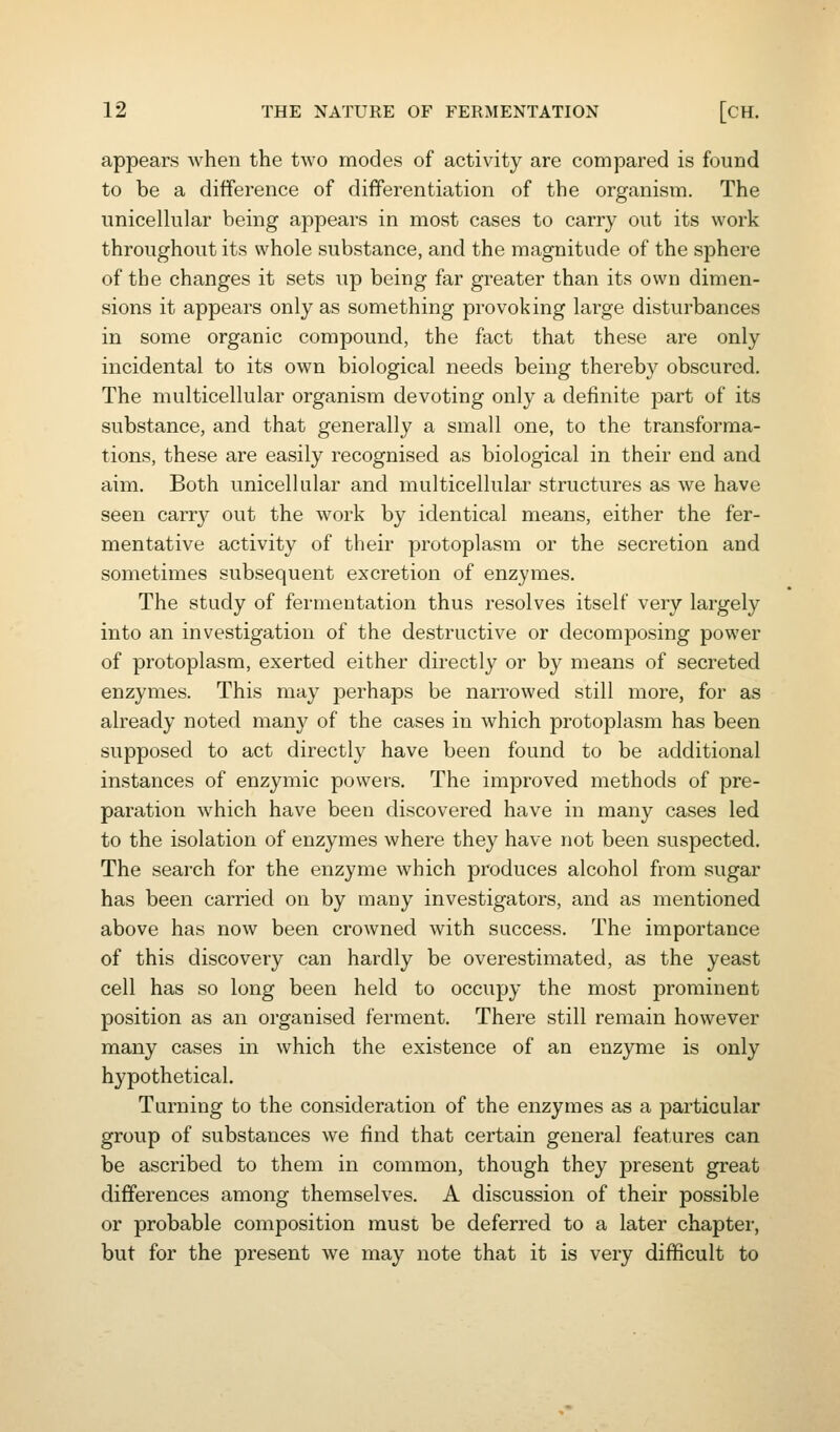 appears when the two modes of activity are compared is found to be a difference of differentiation of the organism. The unicellular being appears in most cases to carry out its work throughout its whole substance, and the magnitude of the sphere of the changes it sets up being far greater than its own dimen- sions it appears only as something provoking large disturbances in some organic compound, the fact that these are only incidental to its own biological needs being thereby obscured. The multicellular organism devoting only a definite part of its substance, and that generally a small one, to the transforma- tions, these are easily recognised as biological in their end and aim. Both unicellular and multicellular structures as we have seen carry out the work by identical means, either the fer- mentative activity of their protoplasm or the secretion and sometimes subsequent excretion of enzymes. The study of fermentation thus resolves itself very largely into an investigation of the destructive or decomposing power of protoplasm, exerted either directly or by means of secreted enzymes. This may perhaps be narrowed still more, for as already noted many of the cases in which protoplasm has been supposed to act directly have been found to be additional instances of enzymic powers. The improved methods of pre- paration which have been discovered have in many cases led to the isolation of enzymes where they have not been suspected. The search for the enzyme which produces alcohol from sugar has been carried on by many investigators, and as mentioned above has now been crowned with success. The importance of this discovery can hardly be overestimated, as the yeast cell has so long been held to occupy the most prominent position as an organised ferment. There still remain however many cases in which the existence of an enzyme is only h3'pothetical. Turning to the consideration of the enzymes as a particular group of substances we find that certain general features can be ascribed to them in common, though they present great differences among themselves. A discussion of their possible or probable composition must be deferred to a later chapter, but for the present we may note that it is very difficult to