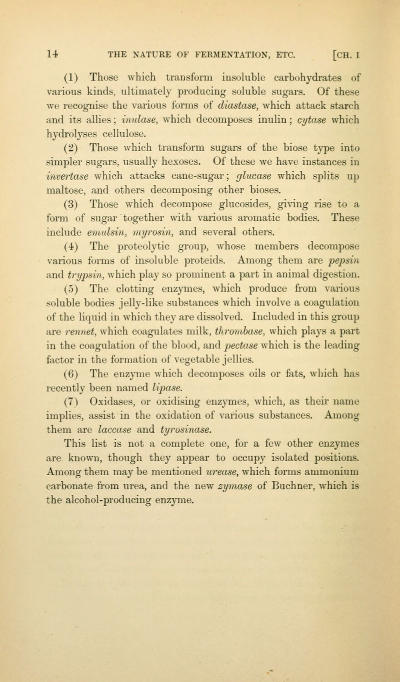 (1) Those which transform insoluble carbohydrates of various kinds, ultimately producing soluble sugars. Of these we recognise the various forms of diastase, which attack starch and its allies; inulase, w^hich decomposes inulin; ci/tase which hydrolyses cellulose. (2) Those which transform sugars of the biose type into simpler sugars, usually hexoses. Of these we have instances in invertase which attacks cane-sugar; glucase which splits up maltose, and others decomposing other bioses. (3) Those which decompose glucosides, giving rise to a form of sugar' together with various aromatic bodies. These include emulsin, myrosin, and several others. (4) The proteolytic gi'oup, whose members decompose various forms of insoluble proteids. Among them are pepsin and trypsin, which play so prominent a part in animal digestion. (5) The clotting enzymes, which produce from various soluble bodies jelly-like substances which involve a coagulation of the liquid in which they are dissolved. Included in this group are rennet, which coagulates milk, thromhase, which plays a part in the coagulation of the blood, and pectase which is the leading factor in the formation of vegetable jellies. (6) The enzyme which decomposes oils or fats, which has recently been named lipase. (7) Oxidases, or oxidising enzymes, which, as their name implies, assist in the oxidation of various substances. Among them are laccase and tyrosinase. This list is not a complete one, for a few other enzymes are known, though they appear to occupy isolated positions. Among them may be mentioned urease, which forms ammonium carbonate fi'om urea, and the new zymase of Buchner, w'hich is the alcohol-producing enzyme.