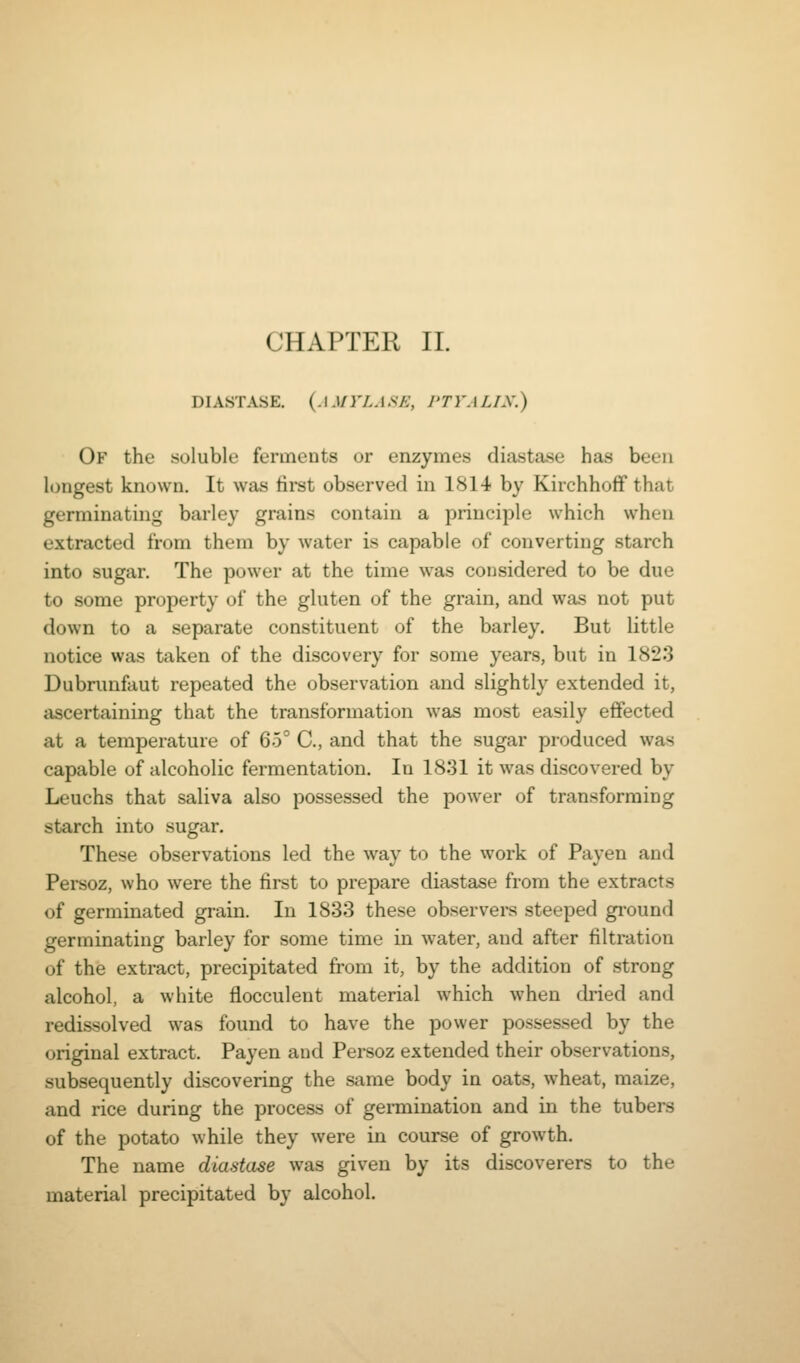 DIASTASE. (.l.l/rA.l.s/;, J'TVALIX.) Of the soluble ferments or enzymes diastase has been longest known. It was first observed in 1814 by Kirchhoff that germinating barley grains contain a principle which when extracted from them by water is capable of converting starch into sugar. The power at the time was considered to be due to some property of the gluten of the grain, and was not put down to a separate constituent of the barley. But little notice was taken of the discovery for some years, but in 1823 Dubrunfaut repeated the observation and slightly extended it, ascertaining that the transformation was most easily efifected at a temperature of 65° C, and that the sugar produced was capable of alcoholic fermentation. In 1831 it was discovered by Leuchs that saliva also possessed the power of transforming starch into sugar. These observations led the Avay to the work of Payen and Persoz, who were the first to prepare diastase from the extracts of germinated grain. In 1833 these observers steeped ground germinating barley for some time in water, and after filtration of the extract, precipitated from it, by the addition of strong alcohol, a white flocculent material which when dried and redissolved was found to have the power possessed by the original extract. Payen and Persoz extended their observations, subsequently discovering the same body in oats, wheat, maize, and rice during the process of germination and in the tubers of the potato while they were in course of growth. The name diastase was given by its discoverers to the material precipitated by alcohol.