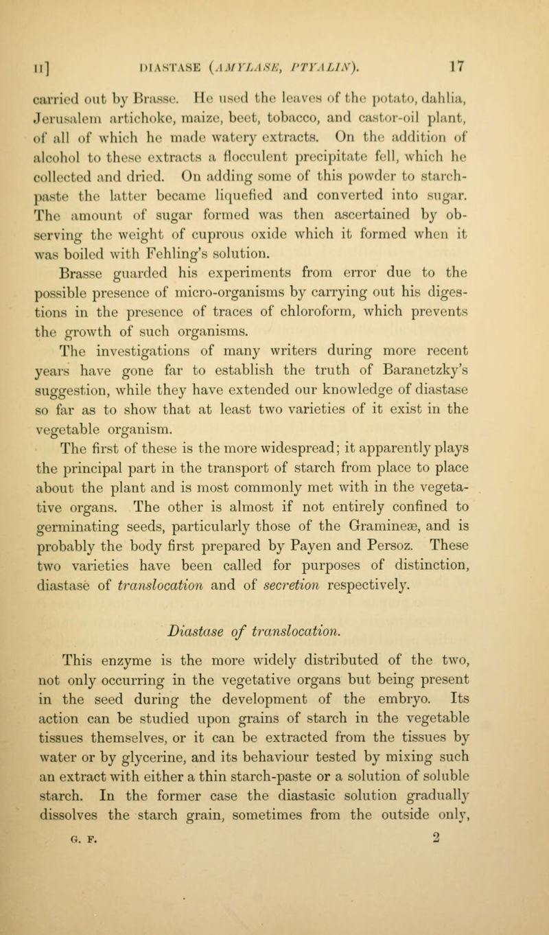 carried out by Bmsso. He used the leaves of the potato, dahlia, Jerusalem artichoke, maize, beet, tobacco, and castor-oil plant, of all of which he made watery extracts. On the addition of alcohol to these extracts a flocculent precipitate fell, which he collected and dried. On adding some of this powder to starch- paste the latter became liquefied and converted into sugar. The amount of sugar formed was then ascertained by ob- serving the weight of cuprous oxide which it formed when it was boiled with Fehling's solution. Brasse guarded his experiments from error due to the possible presence of micro-organisms by carrying out his diges- tions in the presence of traces of chloroform, which prevents the growth of such organisms. The investigations of many writers during more recent years have gone far to establish the truth of Baranetzky's suggestion, while they have extended our knowledge of diastase so far as to show that at least two varieties of it exist in the vegetable organism. The first of these is the more widespread; it apparently plays the principal part in the transport of starch from place to place about the plant and is most commonly met with in the vegeta- tive organs. The other is almost if not entirely confined to germinating seeds, particularly those of the Graminese, and is probably the body first prepared by Pay en and Persoz. These two varieties have been called for purposes of distinction, diastase of translocation and of secretion respectively. Diastase of translocation. This enzyme is the more widely distributed of the two, not only occurring in the vegetative organs but being present in the seed during the development of the embryo. Its action can be studied upon grains of starch in the vegetable tissues themselves, or it can be extracted from the tissues by water or by glycerine, and its behaviour tested by mixing such an extract with either a thin starch-paste or a solution of soluble starch. In the former case the diastasic solution gradually dissolves the starch grain, sometimes from the outside only,