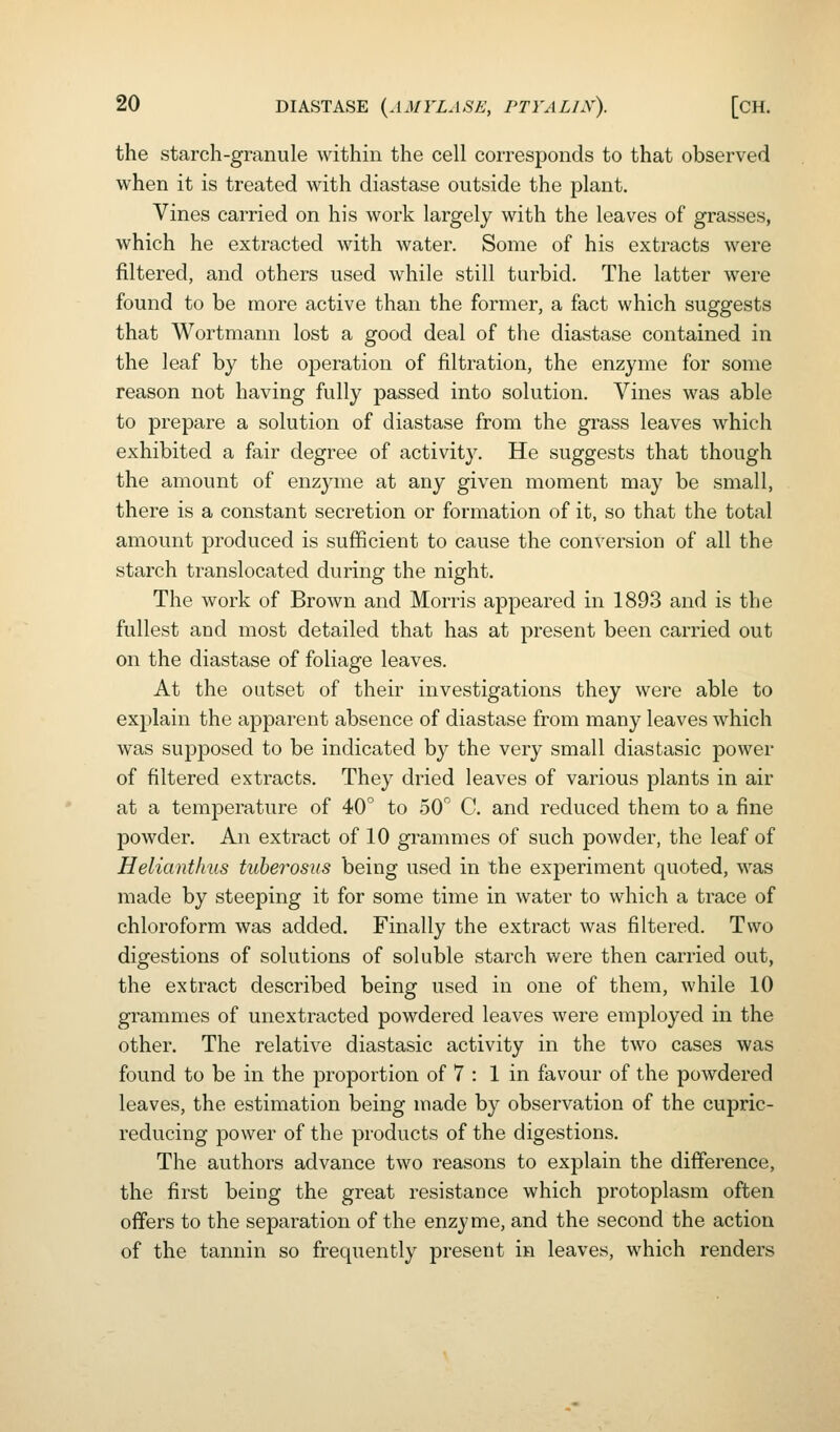 the starch-granule within the cell corresponds to that observed when it is treated with diastase outside the plant. Vines carried on his work largely with the leaves of grasses, which he extracted with water. Some of his extracts were filtered, and others used while still turbid. The latter were found to be more active than the former, a fact which suggests that Wortmann lost a good deal of the diastase contained in the leaf by the operation of filtration, the enzyme for some reason not having fully passed into solution. Vines was able to prepare a solution of diastase from the grass leaves which exhibited a fair degree of activity. He suggests that though the amount of enzyme at any given moment may be small, there is a constant secretion or formation of it, so that the total amount produced is sufficient to cause the conversion of all the starch translocated during the night. The work of Brown and Morris appeared in 1893 and is the fullest and most detailed that has at present been carried out on the diastase of foliage leaves. At the outset of their investigations they were able to explain the apparent absence of diastase from many leaves which was supposed to be indicated by the very small diastasic power of filtered extracts. They dried leaves of various plants in air at a temperature of 40° to 50 C. and reduced them to a fine powder. An extract of 10 grammes of such powder, the leaf of Helianthus tuherosus being used in the experiment quoted, was made by steeping it for some time in water to which a trace of chloroform was added. Finally the extract was filtered. Two digestions of solutions of soluble starch were then carried out, the extract described being used in one of them, while 10 grammes of unextracted powdered leaves were einployed in the other. The relative diastasic activity in the two cases was found to be in the proportion of 7 : 1 in favour of the powdered leaves, the estimation being made by observation of the cupric- reducing power of the products of the digestions. The authors advance two reasons to explain the difference, the first being the great resistance which protoplasm often offers to the separation of the enzyme, and the second the action of the tannin so frequently present in leaves, which renders