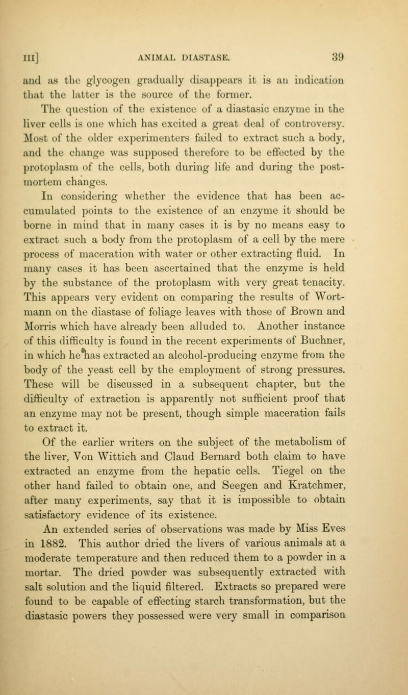 and iis the glycogen gradually disappears it is an indication that the latter is the source of the former. The question of the existence of a diastasic enzyme in the liver cells is one which has excited a great deal of controversy. Most of the older experimenters failed to extract such a body, and the change was supposed therefore to be effected by the protoplasm of the cells, both during life and during the post- mortem changes. In considering whether the evidence that has been ac- cumulated points to the existence of an enzyme it should be borne in mind that in many cases it is by no means easy to extract such a body from the protoplasm of a cell by the mere process of maceration with water or other extracting fluid. In many cases it has been ascertained that the enzyme is held by the substance of the protoplasm with very great tenacity. This appears very evident on comparing the results of Wort- mann on the diastase of foliage leaves with those of Brown and Morris which have already been alluded to. Another instance of this difificulty is found in the recent experiments of Buchner, in which he nas extracted an alcohol-producing enzyme from the body of the yeast cell by the employment of strong pressures. These will be discussed in a subsequent chapter, but the difficulty of extraction is apparently not sufficient proof that an enzyme may not be present, though simple maceration fails to extract it. Of the earlier writers on the subject of the metabolism of the liver, Von Wittich and Claud Bernard both claim to have extracted an enzyme fi'om the hepatic cells. Tiegel on the other hand failed to obtain one, and Seegen and Kratchmer, after many experiments, say that it is impossible to obtain satisfactory evidence of its existence. An extended series of observations was made by Miss Eves in 1882. This author dried the livers of various animals at a moderate temperature and then reduced them to a powder in a mortar. The dried powder was subsequently extracted with salt solution and the liquid filtered. Extracts so prepared were found to be capable of effecting starch transformation, but the diastasic powers they possessed were very small in comparison