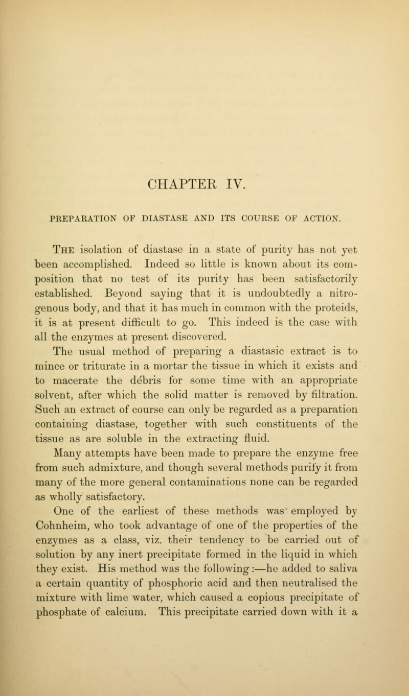 PREPARATION OF DIASTASE AND ITS COURSE OF ACTION. The isolation of diastase in a state of purity has not yet been accomplished. Indeed so little is known about its com- position that no test of its purity has been satisfactorily established. Beyond saying that it is undoubtedly a nitro- genous body, and that it has much in common with the proteids, it is at present difficult to go. This indeed is the case with all the enzymes at present discovered. The usual method of preparing a diastasic extract is to mince or triturate in a mortar the tissue in which it exists and to macerate the ddbris for some time with an appropriate solvent, after which the solid matter is removed by filtration. Such an extract of course can only be regarded as a preparation containing diastase, together with such constituents of the tissue as are soluble in the extracting fluid. Many attempts have been made to prepare the enzyme free from such admixture, and though several methods purify it from many of the more general contaminations none can be regarded as wholly satisfactory. One of the earliest of these methods was employed by Cohnheim, who took advantage of one of the properties of the enzymes as a class, viz. their tendency to be carried out of solution by any inert precipitate formed in the liquid in which they exist. His method was the following:—he added to saliva a certain quantity of phosphoric acid and then neutralised the mixture with lime water, which caused a copious precipitate of phosphate of calcium. This precipitate carried down with it a