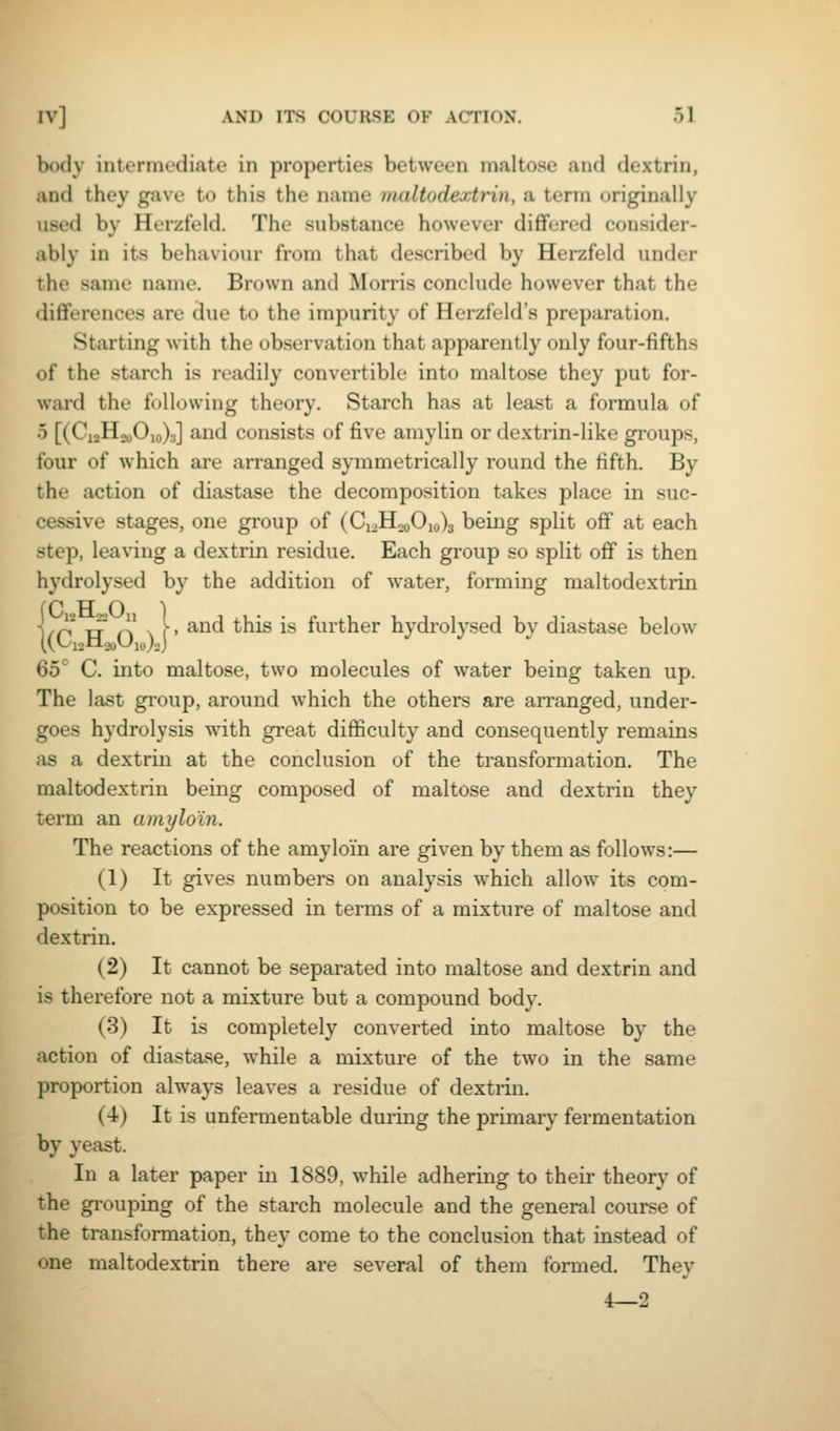 body iutennediate in properties between maltose and dextrin, and they gave to this the name maltodextrin, a terra originally used by HerztVld. The substance however differed consider- ably in its behaviour from that described by Herzfeld under the same name. Brown and Morris conclude however that the dififorences are due to the impurity of Herzfeld's preparation. Starting with the observation that apparently only four-fifths of the starch is readily convertible into maltose they put for- ward the following theory. Starch has at least a formula of 5 [(Ci2Ho„0,o)3] and consists of five amylin or dextrin-like gi-oups, four of which are arranged symmetrically round the fifth. By the action of diastase the decomposition takes place in suc- cessive stages, one group of (CioH„oOio)3 being split off at each step, leaving a dextrin residue. Each group so split off is then hydrolysed by the addition of water, forming maltodextrin P FT O ^ /n Tj n \ (• ^°^ ^^^^ ^'^ further hydrolysed by diastase below 65° C. into maltose, two molecules of water being taken up. The last group, around which the others are arranged, under- goes hydrolysis with great difficulty and consequently remains as a dextrin at the conclusion of the transformation. The maltodextrin being composed of maltose and dextrin they term an amylo'in. The reactions of the amy loin are given by them as follows:— (1) It gives numbers on analysis which allow its com- position to be expressed in terms of a mixture of maltose and dextrin. (2) It cannot be separated into maltose and dextrin and is therefore not a mixture but a compound body. (3) It is completely converted into maltose by the action of diasta.se, while a mixture of the two in the same proportion always leaves a residue of dextrin. (4) It is unfermentable during the primary fermentation by yeast. In a later paper in 1889, while adhering to their theory of the gi-ouping of the starch molecule and the general course of the transformation, they come to the conclusion that instead of one maltodextrin there are several of them formed. They 4—2