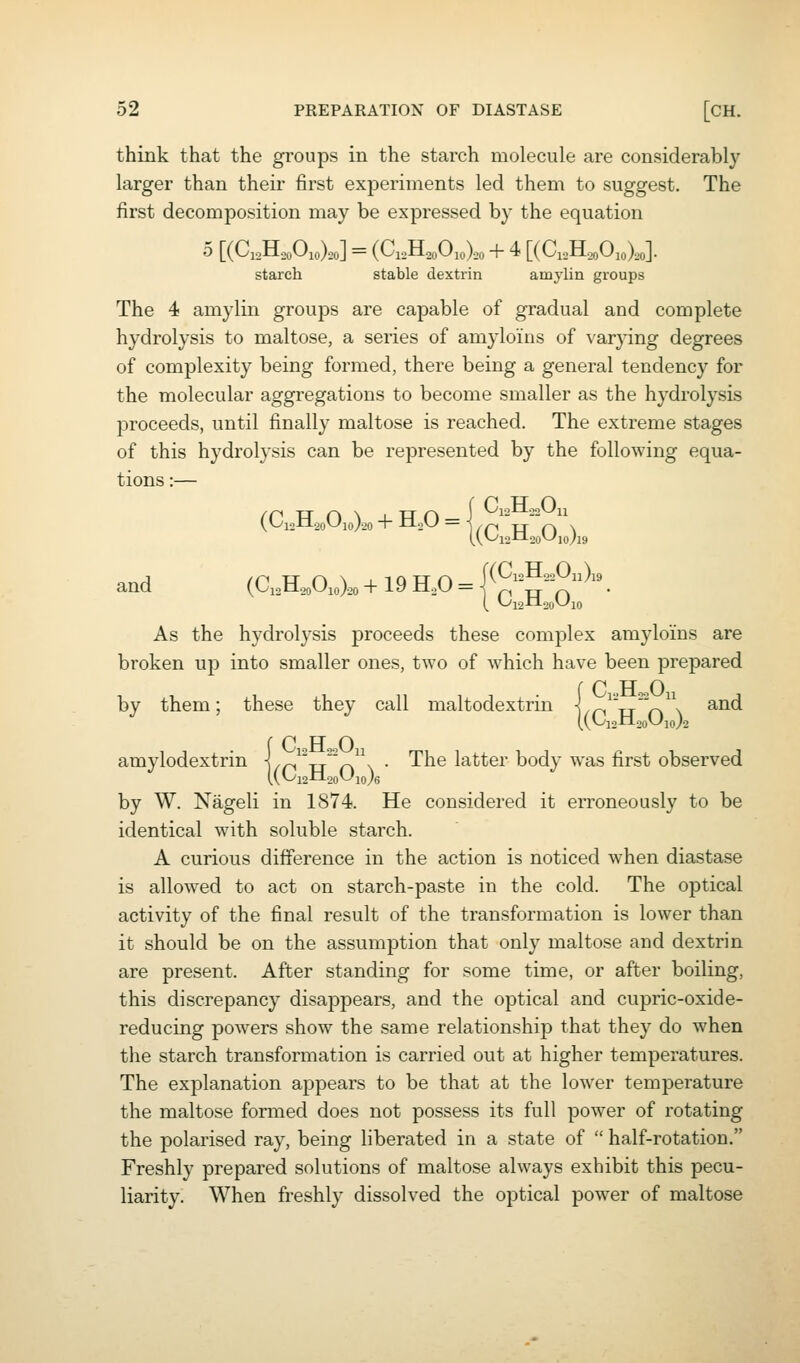 think that the groups in the starch molecule are considerably larger than their first experiments led them to suggest. The first decomposition may be expressed by the equation 5 [(C,,H,,Oio).o] = (Ci,H.oOio).o + 4 [(C,3.oOjoXo]. starch stable dextrin amylin groups The 4 amylin groups are capable of gradual and complete hydrolysis to maltose, a series of amylo'ins of varying degrees of complexity being formed, there being a general tendency for the molecular aggregations to become smaller as the hydrolysis proceeds, until finally maltose is reached. The extreme stages of this hydrolysis can be represented by the following equa- tions :— (Ci2H2oOio).20 + HoO = ]yr~i TT f\ \ and (C,H.3oO,o).o + 19 H,0 = |(^-^,,0n):3 As the hydrolysis proceeds these complex amylo'ins are broken up into smaller ones, two of which have been prepared r p IT o by them; these they call maltodextrin i/pi^xT'n\ ^^^ r P FT o amylodextrin \/f^^-r/'f^^\ • The latter body was first observed by W. Nageli in 1874. He considered it erroneously to be identical with soluble starch. A curious difference in the action is noticed when diastase is allowed to act on starch-paste in the cold. The optical activity of the final result of the transformation is lower than it should be on the assumption that only maltose and dextrin are present. After standing for some time, or after boiling, this discrepancy disappears, and the optical and cupric-oxide- reducing powers show the same relationship that they do when the starch transformation is carried out at higher temperatures. The explanation appears to be that at the lower temperature the maltose formed does not possess its full power of rotating the polarised ray, being liberated in a state of  half-rotation. Freshly prepared solutions of maltose always exhibit this pecu- liarity. When freshly dissolved the optical power of maltose