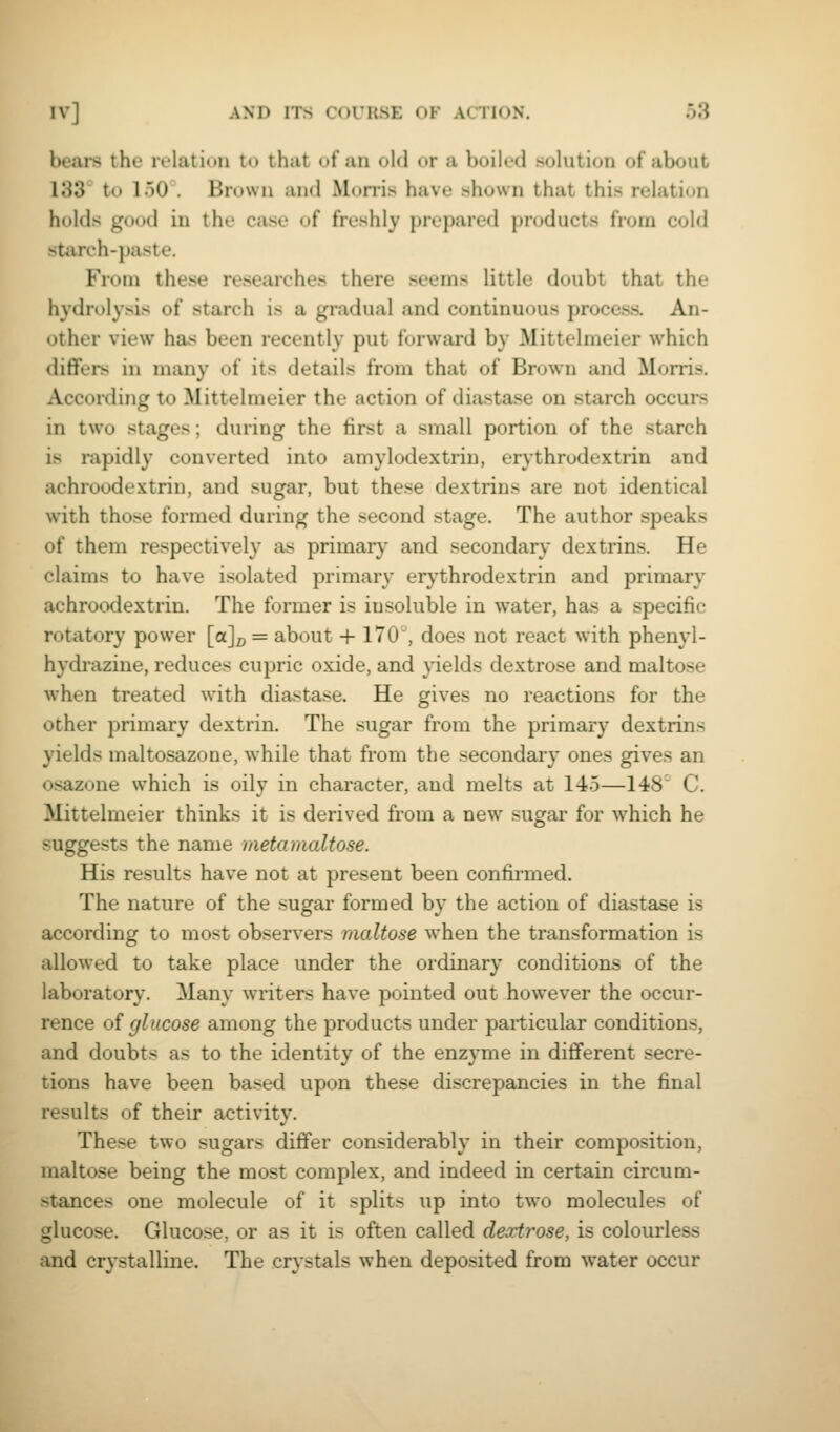 bears the relation to that of an old or a boiled solution of about 133 to 150 . Brown and Morris have shown that this relation holds good in the case of freshly prepared products from cold starch-paste. From these researches there seems little doubt that the hydrolysis of starch is a gradual and continuous process. An- other view has been recently put forward by Mittelmeier which differs in many of its details from that of Brown and Morris. According to Mittelmeier the action of diastase on starch occurs in two stages; during the first a small portion of the starch is rapidly converted into amylodextrin, erythrodextrin and achroodextrin, and sugar, but these dextrins are not identical with those formed during the second stage. The author speaks of them respectively as primary and secondary dextrins. He claims to have isolated primary erythrodextrin and primary achroodextrin. The former is insoluble in water, has a specific rotatory power [«]/, = about + 170 , does not react with phenyl- hydrazine, reduces cupric oxide, and yields dextrose and maltose when treated with diastase. He gives no reactions for the other primary dextrin. The sugar from the primary dextrins yields maltosazone, while that from the secondary ones gives an osazone which is oily in character, and melts at 145—148' C. Mittelmeier thinks it is derived from a new sugar for which he suggests the name metamaltose. His results have not at present been confirmed. The nature of the sugar formed by the action of diastase is according to most observers maltose when the transformation is allowed to take place under the ordinary conditions of the laboratory. Many writers have pointed out however the occur- rence oi glucose among the products under particular conditions, and doubts as to the identity of the enzyme in different secre- tions have been based upon these discrepancies in the final results of their activity. These two sugars differ considerably in their composition, maltose being the most complex, and indeed in certain circum- stances one molecule of it splits up into two molecules of glucose. Glucose, or as it is often called dextrose, is colourless and crystalline. The crystals when deposited from water occur