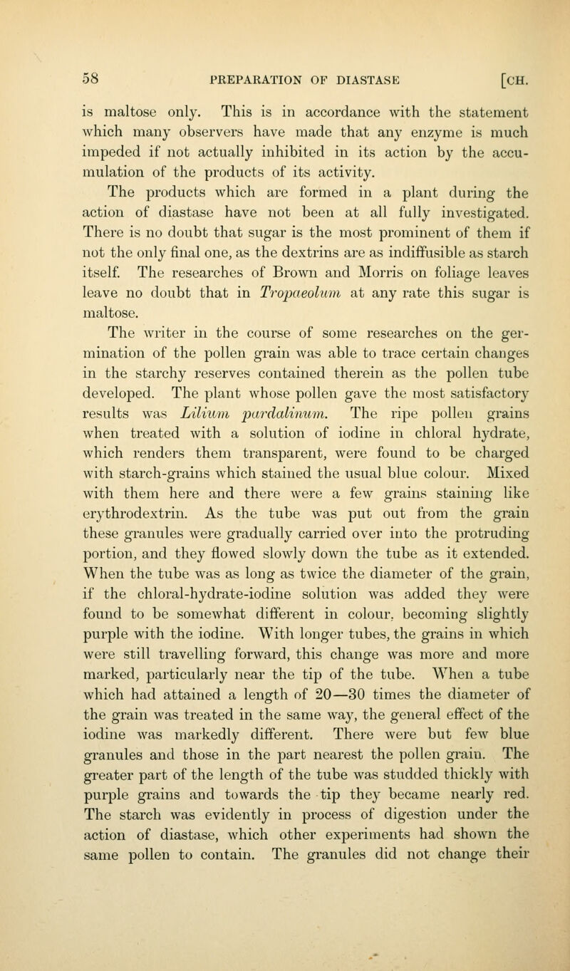 is maltose only. This is in accordance with the statement which many observers have made that any enzyme is much impeded if not actually inhibited in its action by the accu- mulation of the products of its activity. The products which are formed in a plant during the action of diastase have not been at all fully investigated. There is no doubt that sugar is the most prominent of them if not the only final one, as the dextrins are as indiffusible as starch itself. The researches of Brown and Morris on foliage leaves leave no doubt that in Tropaeolum at any rate this sugar is maltose. The writer in the course of some researches on the ger- mination of the pollen grain was able to trace certain changes in the starchy reserves contained therein as the pollen tube developed. The plant whose pollen gave the most satisfactory results was Lilium pardalinum. The ripe pollen grains when treated with a solution of iodine in chloral hydrate, which renders them transparent, were found to be charged with starch-grains which stained the usual blue colour. Mixed with them here and there were a few grains staining like erythrodextrin. As the tube was put out from the grain these granules were gradually carried over into the protruding portion, and they flowed slowly down the tube as it extended. When the tube was as long as twice the diameter of the grain, if the chloral-hydrate-iodine solution was added they were found to be somewhat different in colour, becoming slightly purple with the iodine. With longer tubes, the grains in which were still travelling forward, this change was more and more marked, particularly near the tip of the tube. When a tube which had attained a length of 20—30 times the diameter of the grain was treated in the same way, the general effect of the iodine was markedly different. There were but few blue granules and those in the part nearest the pollen grain. The greater part of the length of the tube was studded thickly with purple grains and towards the tip they became nearly red. The starch was evidently in process of digestion under the action of diastase, which other experiments had shown the same pollen to contain. The granules did not change their