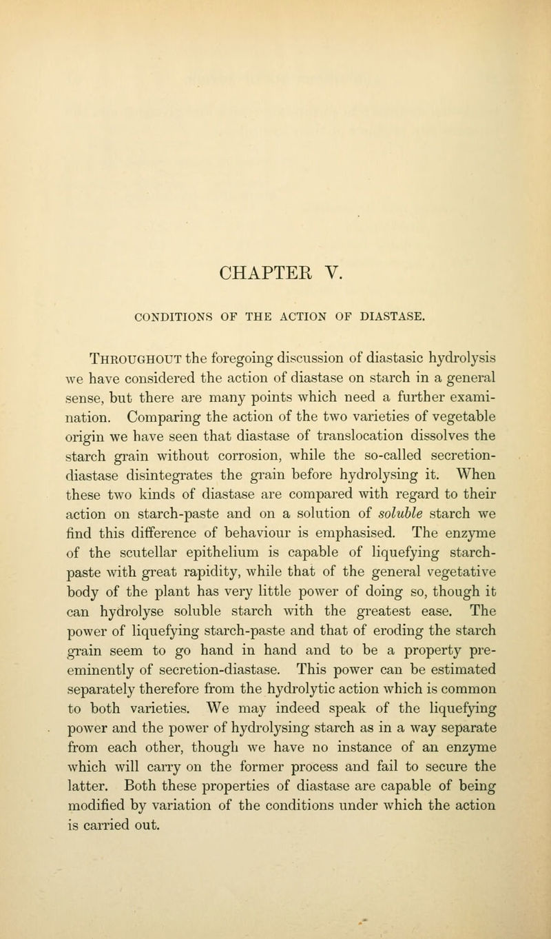 CHAPTER V. CONDITIONS OF THE ACTION OF DIASTASE. Throughout the foregoing discussion of diastasic hydrolysis we have considered the action of diastase on starch in a general sense, but there are many points which need a further exami- nation. Comparing the action of the two varieties of vegetable origin we have seen that diastase of translocation dissolves the starch gi-ain without corrosion, while the so-called secretion- diastase disintegrates the gi-ain before hydrolysing it. When these two kinds of diastase are compared with regard to their action on starch-paste and on a solution of soluble starch we find this difference of behaviour is emphasised. The enzyme of the scutellar epithelium is capable of liquefying starch- paste with great rapidity, while that of the general vegetative body of the plant has very little power of doing so, though it can hydrolyse soluble starch with the greatest ease. The power of liquefying starch-paste and that of eroding the starch grain seem to go hand in hand and to be a property pre- eminently of secretion-diastase. This power can be estimated separately therefore from the hydrolytic action which is common to both varieties. We may indeed speak of the liquefjdng power and the power of hydrolysing starch as in a way separate from each other, though we have no instance of an enzjone which will carry on the former process and fail to secure the latter. Both these properties of diastase are capable of being modified by variation of the conditions under which the action is carried out.