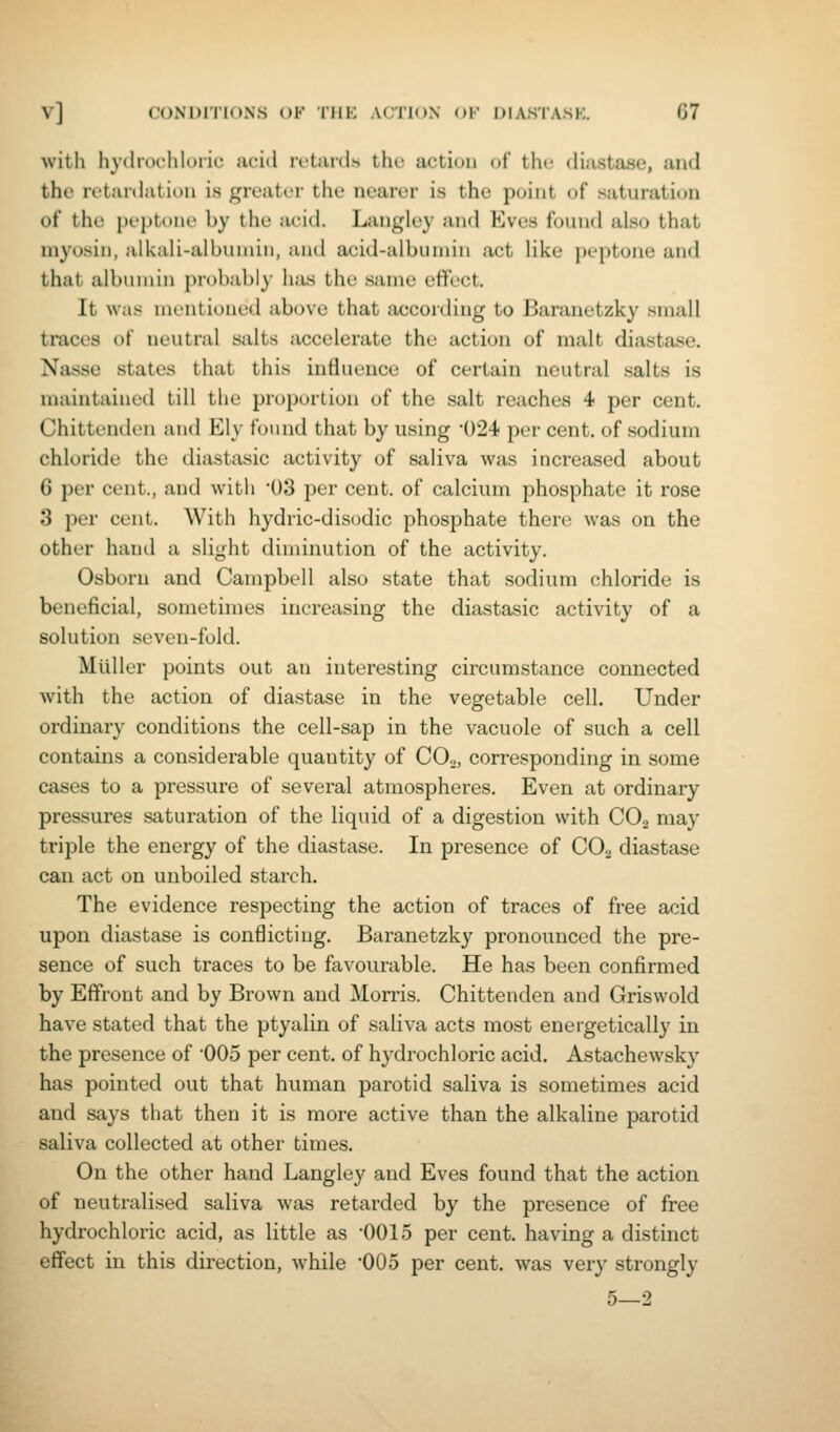 with hydrochloric acid ivtaid.s the action of thf diastase, and the retanlatiou is greater the nearer is the point of saturation of the j)cj)tom> by the acid. Langlcy and Eves foiuid nho that myosin, alUali-albuniin, and acid-albumin act like peptone and that albumin probably has the same effect. It was mentioned above that aecoiding to Baranetzky small traces of neutral salts accelerate the action of malt diastase. Nasse states that this influence of certain neutral salts is maintained till the proportion of the salt reaches 4 per cent. Chittenden and Ely found that by using '024 per cent, of sodium chloride the diastasic activity of saliva was increased about 6 per cent., and with 03 per cent, of calcium phosphate it rose 3 per cent. With hydric-disodic phosphate there was on the other hand a slight diminution of the activity. Osborn and Campbell also state that sodium chloride is beneficial, sometimes increasing the diastasic activity of a solution seven-fold. Miiller points out an interesting circumstance connected with the action of diastase in the vegetable cell. Under ordinary conditions the cell-sap in the vacuole of such a cell contains a considerable quantity of CO.^, corresponding in some cases to a pressure of several atmospheres. Even at ordinary pressures saturation of the liquid of a digestion with COo may triple the energy of the diastase. In presence of CO2 diastase can act on unboiled starch. The evidence respecting the action of traces of free acid upon diastase is conflicting. Baranetzky pronounced the pre- sence of such traces to be favourable. He has been confirmed by Eff'ront and by Brown and Morris. Chittenden and Griswold have stated that the ptyalin of saliva acts most energetically in the presence of '005 per cent, of hydrochloric acid. Astachewsky has pointed out that human parotid saliva is sometimes acid and says that then it is more active than the alkaline parotid saliva collected at other times. On the other hand Langley and Eves found that the action of neutralised saliva was retarded by the presence of free hydrochloric acid, as little as '0015 per cent, having a distinct eff'ect in this direction, while 005 per cent, was very strongly 5—2