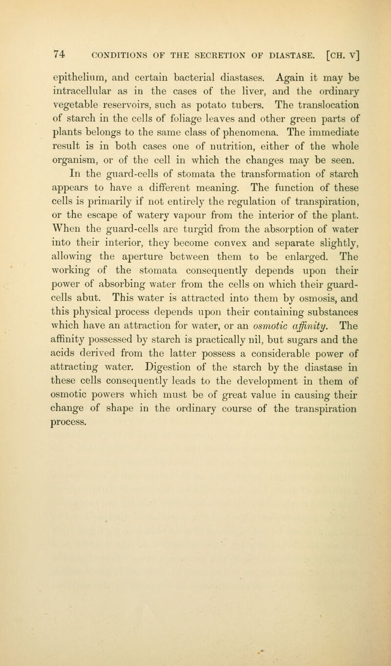 epithelium, and certain bacterial diastases. Again it may be intracellular as in the cases of the liver, and the ordinary vegetable reservoirs, such as potato tubers. The translocation of starch in the cells of foliage leaves and other green parts of plants belongs to the same class of phenomena. The immediate result is in both cases one of nutrition, either of the whole organism, or of the cell in which the changes may be seen. In the guard-cells of stomata the transformation of starch appears to have a different meaning. The function of these cells is primarily if not entirely the regulation of transpiration, or the escape of watery vapour from the interior of the plant. When the guard-cells are turgid from the absorption of water into their interior, they become convex and separate slightly, allowing the aperture between them to be enlarged. The working of the stomata consequently depends upon their power of absorbing water from the cells on which their guard- cells abut. This water is attracted into them by osmosis, and this physical process depends upon their containing substances which have an attraction for water, or an osmotic affinity. The affinity possessed by starch is practically nil, but sugars and the acids derived from the latter possess a considerable power of attracting water. Digestion of the starch by the diastase in these cells consequently leads to the development in them of osmotic powers which must be of great value in causing theii' change of shape in the ordinary course of the transpiration process.