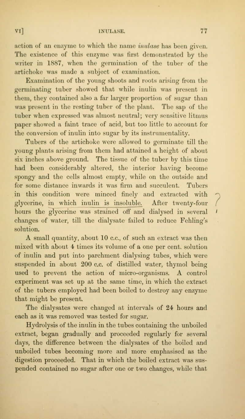 action ot un enzyme to which the name inulase has been given. The existence of this enzyme wjis first demonstrated by the writer in 1887, when the germination of the tuboi- of the artichoke was made a subject of examination. Examination of the young shoots and roots arising from the germinating tuber showed that while inulin was present in them, they contained also a far larger proportion of sugar than was present in the resting tuber of the plant. The sap of the tuber when expressed was almost neutral; very sensitive litmus paper showed a faint trace of acid, but too little to account for the conversion of inulin into sugar by its instrumentality. Tubers of the artichoke were allowed to germinate till the young plants arising from them had attained a height of about six inches above ground. The tissue of the tuber by this time had been considerably altered, the interior having become spongy and the cells almost empty, while on the outside and for some distance inwards it was firm and succulent. Tubers in this condition were minced finely and extracted with glycerine, in which inulin is insolubla After twenty-four hours the glycerine was strained off and dialysed in several changes of water, till the dialysate failed to reduce Fehling's solution. A small quantity, about 10 c.c, of such an extract was then mixed with about 4 times its volume of a one per cent, solution of inulin and put into parchment dialysing tubes, which were suspended in about 200 c.c. of distilled water, thymol being used to prevent the action of micro-organisms. A control experiment was set up at the same time, in which the extract of the tubers employed had been boiled to destroy any enzyme that might be present. The dialysates were changed at intervals of 24 hours and each as it was removed was tested for sugar. Hydrolysis of the inulin in the tubes containing the unboiled extract, began gradually and proceeded regularly for several days, the difference between the dialysates of the boiled and unboiled tubes becoming more and more emphasised as the digestion proceeded. That in which the boiled extract was sus- pended contained no sugar after one or two changes, while that ?